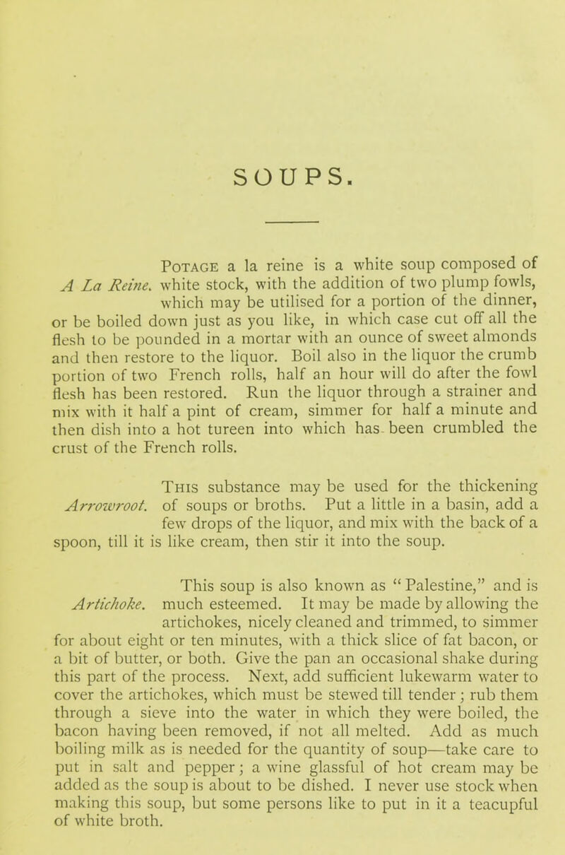 SOUPS. Potage a la reine is a white soup composed of A La Reine. white stock, with the addition of two plump fowls, which may be utilised for a portion of the dinner, or be boiled down just as you like, in which case cut off all the flesh to be pounded in a mortar with an ounce of sweet almonds and then restore to the liquor. Boil also in the liquor the crumb portion of two French rolls, half an hour will do after the fowl flesh has been restored. Run the liquor through a strainer and mix with it half a pint of cream, simmer for half a minute and then dish into a hot tureen into which has been crumbled the crust of the French rolls. This substance may be used for the thickening Ari'oivroot. of soups or broths. Put a little in a basin, add a few drops of the liquor, and mix with the back of a spoon, till it is like cream, then stir it into the soup. This soup is also known as “ Palestine,” and is Artichoke, much esteemed. It may be made by allowing the artichokes, nicely cleaned and trimmed, to simmer for about eight or ten minutes, with a thick slice of fat bacon, or a bit of butter, or both. Give the pan an occasional shake during this part of the process. Next, add sufficient lukewarm water to cover the artichokes, which must be stewed till tender; rub them through a sieve into the water in which they were boiled, the bacon having been removed, if not all melted. Add as much boiling milk as is needed for the quantity of soup—take care to put in salt and pepper; a wine glassful of hot cream may be added as the soup is about to be dished. I never use stock when making this soup, but some persons like to put in it a teacupful of white broth.