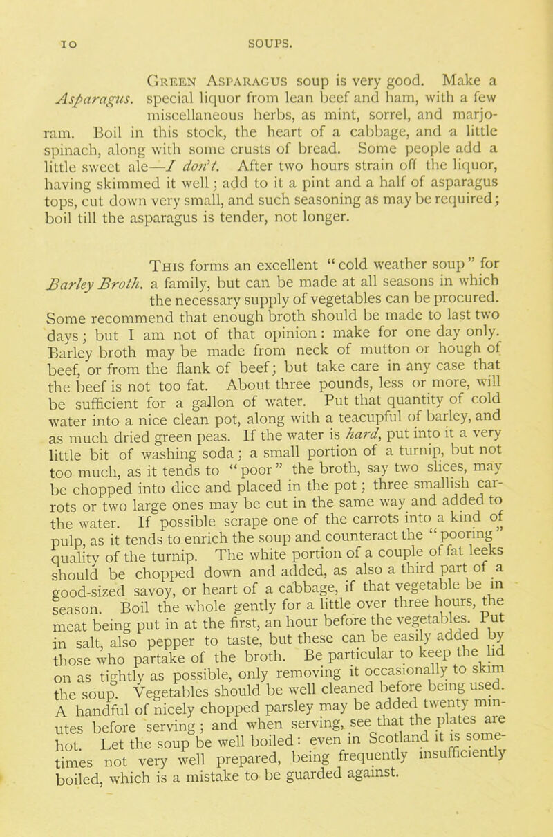 Green Asparagus soup is very good. Make a Asparagus, special liquor from lean beef and ham, with a few miscellaneous herbs, as mint, sorrel, and marjo- ram. Boil in this stock, the heart of a cabbage, and -a little spinach, along with some crusts of bread. Some people add a little sweet ale—I don't. After two hours strain off the liquor, having skimmed it well; add to it a pint and a half of asparagus tops, cut down very small, and such seasoning as may be required; boil till the asparagus is tender, not longer. This forms an excellent “ cold weather soup ” for Barley Broth, a family, but can be made at all seasons in which the necessary supply of vegetables can be procured. Some recommend that enough broth should be made to last two days; but I am not of that opinion : make for one day only. Barley broth may be made from neck of mutton or hough of beef, or from the flank of beef; but take care in any case that the beef is not too fat. About three pounds, less or more, will be sufficient for a gallon of water. Put that quantity of cold water into a nice clean pot, along with a teacupful of barley, and as much dried green peas. If the water is hard, put into it a very little bit of washing soda; a small portion of a turnip, but not too much, as it tends to “ poor ” the broth, say two slices, may be chopped into dice and placed in the pot; three smallish car rots or two large ones may be cut in the same way and added to the water. If possible scrape one of the carrots into a kind of pulp, as it tends to enrich the soup and counteract the “ pooring quality of the turnip. The white portion of a couple of fat leeks should be chopped down and added, as also a third part of a good-sized savoy, or heart of a cabbage, if that vegetable be in season. Boil the whole gently for a little over three hours, the meat being put in at the first, an hour before the vegetables. Put in salt, also pepper to taste, but these can be easily added by those who partake of the broth. Be particular to keep the lid on as tightly as possible, only removing it occasionally to skim the soup. Vegetables should be well cleaned before being used. A handful of nicely chopped parsley may be added twenty min- utes before serving; and when serving, see that the plates arc hot. Let the soup be well boiled: even in Scotland it is some- times not very well prepared, being frequently insufficient y boiled, which is a mistake to be guarded against.