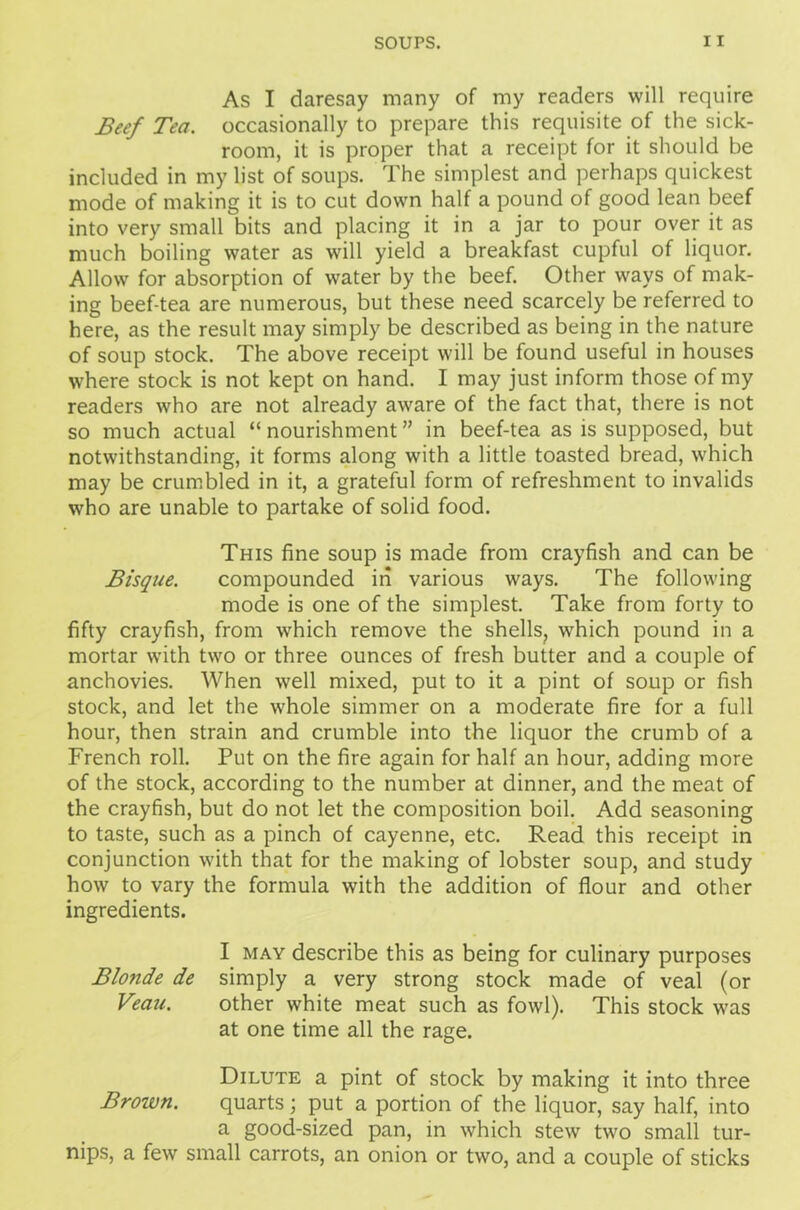 As I daresay many of my readers will require Beef Tea. occasionally to prepare this requisite of the sick- room, it is proper that a receipt for it should be included in my list of soups. The simplest and perhaps quickest mode of making it is to cut down half a pound of good lean beef into very small bits and placing it in a jar to pour over it as much boiling water as will yield a breakfast cupful of liquor. Allow for absorption of water by the beef. Other ways of mak- ing beef-tea are numerous, but these need scarcely be referred to here, as the result may simply be described as being in the nature of soup stock. The above receipt will be found useful in houses where stock is not kept on hand. I may just inform those of my readers who are not already aware of the fact that, there is not so much actual “ nourishment ” in beef-tea as is supposed, but notwithstanding, it forms along with a little toasted bread, which may be crumbled in it, a grateful form of refreshment to invalids who are unable to partake of solid food. This fine soup is made from crayfish and can be Bisque. compounded in various ways. The following mode is one of the simplest. Take from forty to fifty crayfish, from which remove the shells, which pound in a mortar with two or three ounces of fresh butter and a couple of anchovies. When well mixed, put to it a pint of soup or fish stock, and let the whole simmer on a moderate fire for a full hour, then strain and crumble into the liquor the crumb of a French roll. Put on the fire again for half an hour, adding more of the stock, according to the number at dinner, and the meat of the crayfish, but do not let the composition boil. Add seasoning to taste, such as a pinch of cayenne, etc. Read this receipt in conjunction with that for the making of lobster soup, and study how to vary the formula with the addition of flour and other ingredients. I may describe this as being for culinary purposes Blo7ide de simply a very strong stock made of veal (or Veau. other white meat such as fowl). This stock was at one time all the rage. Dilute a pint of stock by making it into three Brown. quarts; put a portion of the liquor, say half, into a good-sized pan, in which stew two small tur- nips, a few small carrots, an onion or two, and a couple of sticks