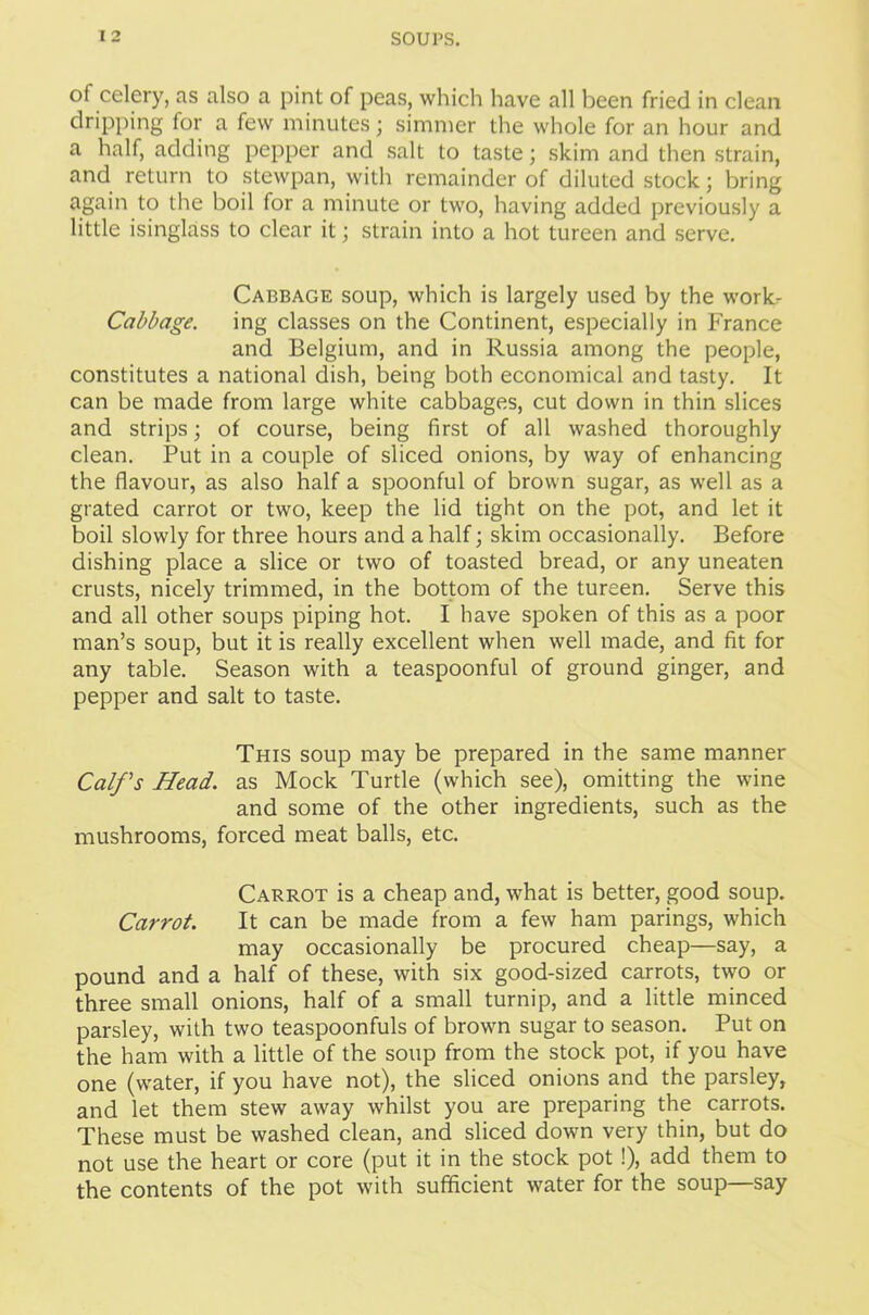 of celery, as also a pint of peas, which have all been fried in clean dripping for a few minutes; simmer the whole for an hour and a half, adding pepper and salt to taste; skim and then strain, and return to stewpan, with remainder of diluted stock; bring again to the boil for a minute or two, having added previously a little isinglass to clear it; strain into a hot tureen and serve. Cabbage soup, which is largely used by the work- Cabbage. ing classes on the Continent, especially in France and Belgium, and in Russia among the people, constitutes a national dish, being both economical and tasty. It can be made from large white cabbages, cut down in thin slices and strips; of course, being first of all washed thoroughly clean. Put in a couple of sliced onions, by way of enhancing the flavour, as also half a spoonful of brown sugar, as well as a grated carrot or two, keep the lid tight on the pot, and let it boil slowly for three hours and a half; skim occasionally. Before dishing place a slice or two of toasted bread, or any uneaten crusts, nicely trimmed, in the bottom of the tureen. Serve this and all other soups piping hot. I have spoken of this as a poor man’s soup, but it is really excellent when well made, and fit for any table. Season with a teaspoonful of ground ginger, and pepper and salt to taste. This soup may be prepared in the same manner Calf's Head, as Mock Turtle (which see), omitting the wine and some of the other ingredients, such as the mushrooms, forced meat balls, etc. Carrot is a cheap and, what is better, good soup. Carrot. It can be made from a few ham parings, which may occasionally be procured cheap—say, a pound and a half of these, with six good-sized carrots, two or three small onions, half of a small turnip, and a little minced parsley, with two teaspoonfuls of brown sugar to season. Put on the ham with a little of the soup from the stock pot, if you have one (water, if you have not), the sliced onions and the parsley, and let them stew away whilst you are preparing the carrots. These must be washed clean, and sliced down very thin, but do not use the heart or core (put it in the stock pot!), add them to the contents of the pot with sufficient water for the soup—say