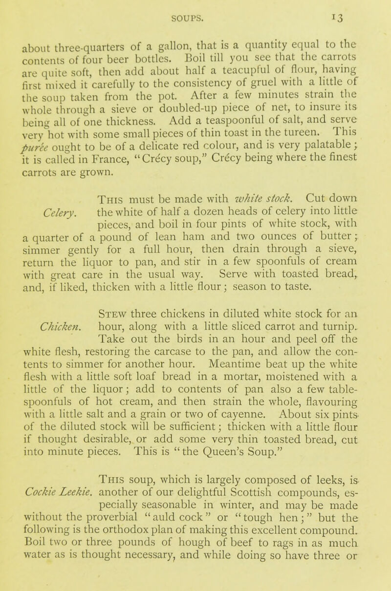 about three-quarters of a gallon, that is a quantity equal to the contents of four beer bottles, Boil till you see that the canots are quite soft, then add about half a teacupful of flour, having first mixed it carefully to the consistency of gruel with a little of the soup taken from the pot. After a few minutes strain the whole through a sieve or doubled-up piece of net, to insure its being all of one thickness. Add a teaspoonful of salt, and serve very hot with some small pieces of thin toast in the tureen. 1 his puree ought to be of a delicate red colour, and is very palatable; it is called in France, “Crecy soup,” Crecy being where the finest carrots are grown. This must be made with white stock. Cut down Celery. the white of half a dozen heads of celery into little pieces, and boil in four pints of white stock, with a quarter of a pound of lean ham and two ounces of butter simmer gently for a full hour, then drain through a sieve, return the liquor to pan, and stir in a few spoonfuls of cream with great care in the usual way. Serve with toasted bread, and, if liked, thicken with a little flour; season to taste. Stew three chickens in diluted white stock for an Chicken. hour, along with a little sliced carrot and turnip. Take out the birds in an hour and peel off the white flesh, restoring the carcase to the pan, and allow the con- tents to simmer for another hour. Meantime beat up the white flesh with a little soft loaf bread in a mortar, moistened with a little of the liquor; add to contents of pan also a few table- spoonfuls of hot cream, and then strain the whole, flavouring with a little salt and a grain or two of cayenne. About six pints' of the diluted stock will be sufficient; thicken with a little flour if thought desirable, or add some very thin toasted bread, cut into minute pieces. This is “ the Queen’s Soup.” This soup, which is largely composed of leeks, is Cockie Leekie. another of our delightful Scottish compounds, es- pecially seasonable in winter, and may be made without the proverbial “ auld cock ” or “ tough hen ; ” but the following is the orthodox plan of making this excellent compound. Boil two or three pounds of hough of beef to rags in as much water as is thought necessary, and while doing so have three or