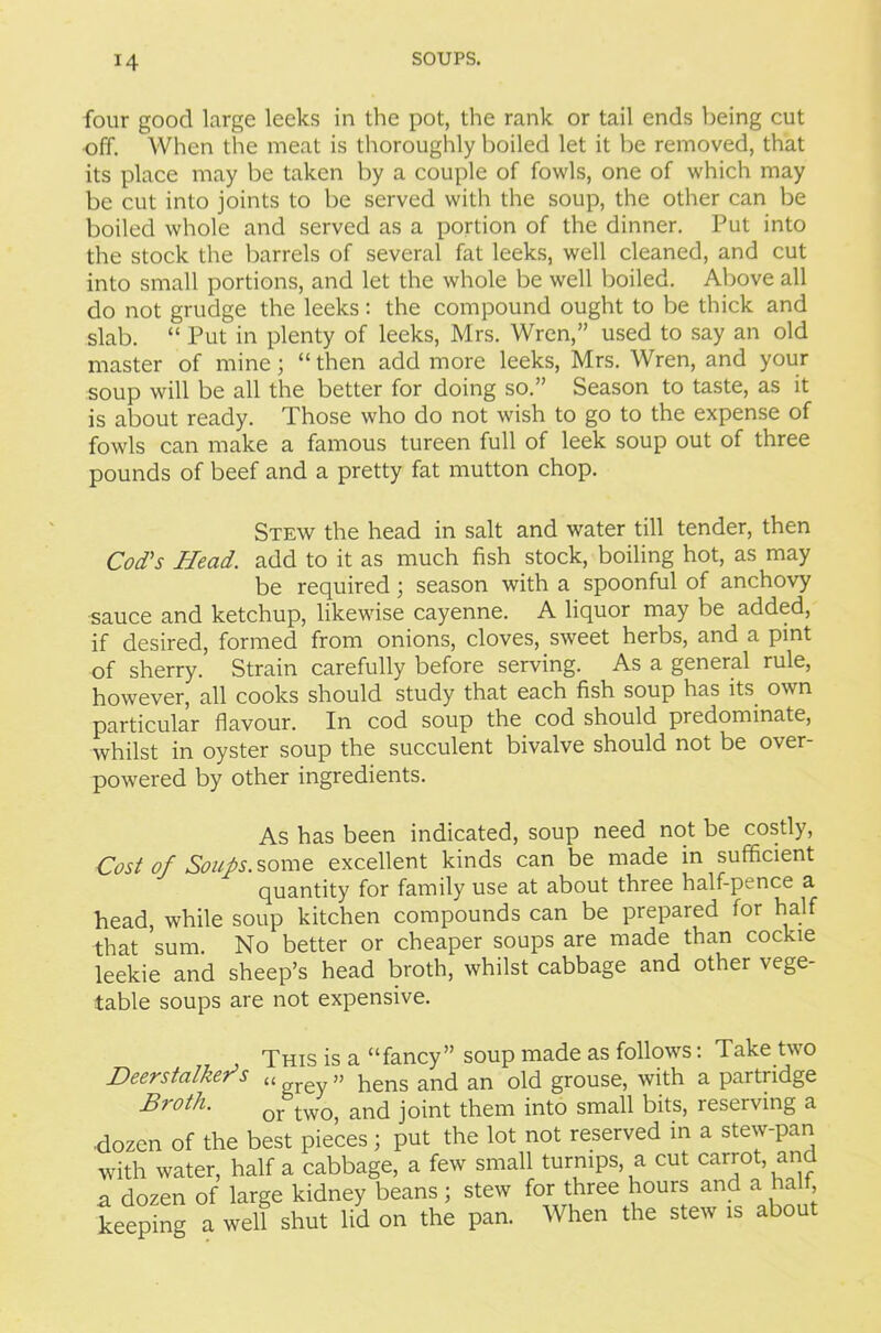 four good large leeks in the pot, the rank or tail ends being cut off. When the meat is thoroughly boiled let it be removed, that its place may be taken by a couple of fowls, one of which may be cut into joints to be served with the soup, the other can be boiled whole and served as a portion of the dinner. Put into the stock the barrels of several fat leeks, well cleaned, and cut into small portions, and let the whole be well boiled. Above all do not grudge the leeks: the compound ought to be thick and slab. “ Put in plenty of leeks, Mrs. Wren,” used to say an old master of mine; “ then add more leeks, Mrs. Wren, and your soup will be all the better for doing so.” Season to taste, as it is about ready. Those who do not wish to go to the expense of fowls can make a famous tureen full of leek soup out of three pounds of beef and a pretty fat mutton chop. Stew the head in salt and water till tender, then Cod's Head, add to it as much fish stock, boiling hot, as may be required; season with a spoonful of anchovy sauce and ketchup, likewise cayenne. A liquor may be added, if desired, formed from onions, cloves, sweet herbs, and a pint of sherry. Strain carefully before serving. As a general rule, however, all cooks should study that each fish soup has its own particular flavour. In cod soup the cod should predominate, whilst in oyster soup the succulent bivalve should not be over- powered by other ingredients. As has been indicated, soup need not be costly, Cost of Soups, some excellent kinds can be made in sufficient quantity for family use at about three half-pence a head, while soup kitchen compounds can be prepared for half that sum. No better or cheaper soups are made than cockle leekie and sheep’s head broth, whilst cabbage and other vege- table soups are not expensive. This is a “fancy” soup made as follows: Take two Deerstalker1 s <t grey » hens and an old grouse, with a partridge Broth• or two, and joint them into small bits, reserving a ■dozen of the best pieces; put the lot not reserved in a stew-pan with water, half a cabbage, a few small turnips, a cut carrot, an a dozen of large kidney beans j stew for three hours and a half, keeping a well shut lid on the pan. When the stew is about