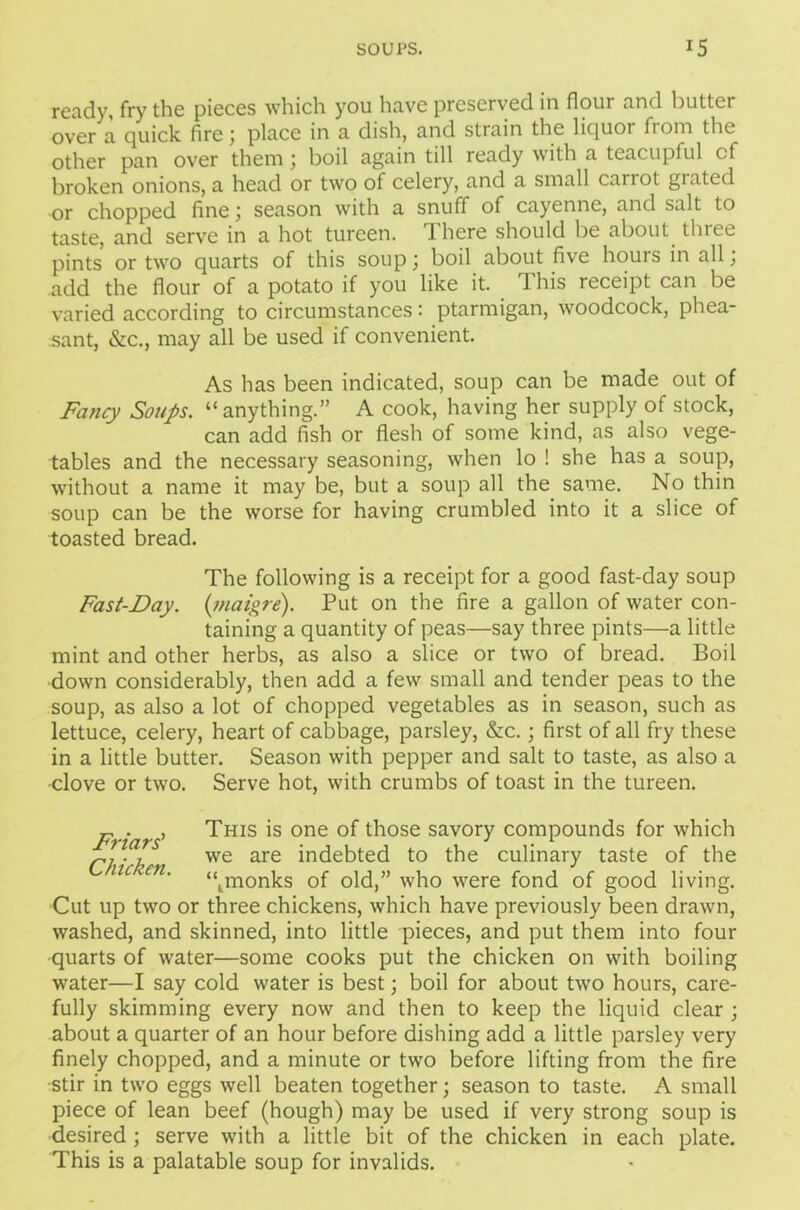 ready, fry the pieces which you have preserved in flour and butter over a quick fire; place in a dish, and strain the liquoi fiom the other pan over them; boil again till ready with a teacupful cf broken onions, a head or two of celery, and a small carrot grated or chopped fine; season with a snuff of cayenne, and salt to taste, and serve in a hot tureen. 1 here should be about three pints or two quarts of this soup; boil about five houis in all, add the flour of a potato if you like it. 1 his receipt can be varied according to circumstances: ptarmigan, woodcock, phea- sant, &c., may all be used if convenient. As has been indicated, soup can be made out of Fancy Soups, “anything.” A cook, having her supply of stock, can add fish or flesh of some kind, as also vege- tables and the necessary seasoning, when lo ! she has a soup, without a name it may be, but a soup all the same. No thin soup can be the worse for having crumbled into it a slice of toasted bread. The following is a receipt for a good fast-day soup Fast-Day. (maigre). Put on the fire a gallon of water con- taining a quantity of peas—say three pints—a little mint and other herbs, as also a slice or two of bread. Boil down considerably, then add a few small and tender peas to the soup, as also a lot of chopped vegetables as in season, such as lettuce, celery, heart of cabbage, parsley, &c.; first of all fry these in a little butter. Season with pepper and salt to taste, as also a ■clove or two. Serve hot, with crumbs of toast in the tureen. Friars' Chicken. This is one of those savory compounds for which we are indebted to the culinary taste of the “tmonks of old,” who were fond of good living. Cut up two or three chickens, which have previously been drawn, washed, and skinned, into little pieces, and put them into four •quarts of water—some cooks put the chicken on with boiling water—I say cold water is best; boil for about two hours, care- fully skimming every now and then to keep the liquid clear ; about a quarter of an hour before dishing add a little parsley very finely chopped, and a minute or two before lifting from the fire •stir in two eggs well beaten together; season to taste. A small piece of lean beef (hough) may be used if very strong soup is desired ; serve with a little bit of the chicken in each plate. This is a palatable soup for invalids.