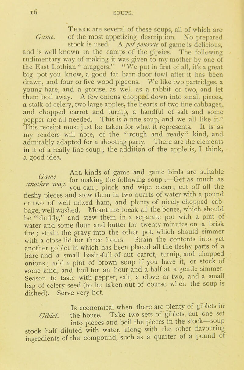 There are several of these soups, all of which are Game. of the most appetizing description. No prepared stock is used. A potpourrie of game is delicious, and is well known in the camps of the gipsies. The following rudimentary way of making it was given to my mother by one of the East Lothian “ muggers.” “We put in first of all, it’s a great big pot you know, a good fat barn-door fowl after it has been drawn, and four or five wood pigeons. We like two partridges, a young hare, and a grouse, as well as a rabbit or two, and let them boil away. A few onions chopped down into small pieces, a stalk of celery, two large apples, the hearts of two fine cabbages, and chopped carrot and turnip, a handful of salt and some pepper are all needed. This is a fine soup, and we all like it.” This receipt must just be taken for what it represents. It is as my readers will note, of the “rough and ready” kind, and admirably adapted for a shooting party. There are the elements in it of a really fine soup; the addition of the apple is, I think, a good idea. r t All kinds of game and game birds are suitable Game for making the following soup :—Get as much as another way. yQU can . pjuck anc[ wipe ciean ; Cut off all the fleshy pieces and stew them in two quarts of water with a pound or two of well mixed ham, and plenty of nicely chopped cab- bage, well washed. Meantime break all the bones, which should be “duddy,” and stew them in a separate pot with a pint of water and some flour and butter for twenty minutes on a brisk fire ; strain the gravy into the other pot, which should simmer with a close lid for three hours. Strain the contents into yet another goblet in which has been placed all the fleshy parts of a hare and a small basin-full of cut carrot, turnip, and chopped onions ; add a pint of brown soup if you have it, or stock of some kind, and boil for an hour and a half at a gentle simmer. Season to taste with pepper, salt, a clove or two, and a small bag of celery seed (to be taken out of course when the soup is dished). Serve very hot. Is economical when there are plenty of giblets in Giblet. the house. Take two sets of giblets, cut one set into pieces and boil the pieces in the stock—soup stock half diluted with water, along with the other flavouring ingredients of the compound, such as a quarter of a pound of
