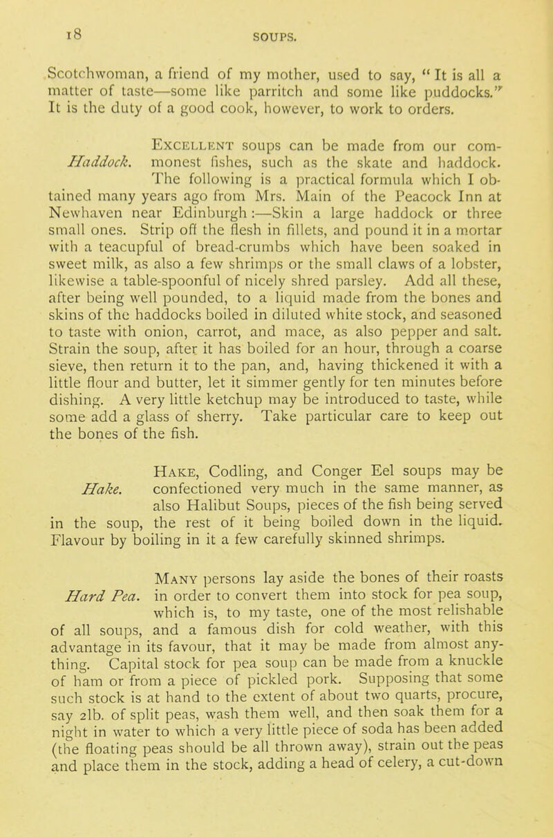 Scotchwoman, a friend of my mother, used to say, “ It is all a matter of taste—some like parritch and some like puddocks.”’ It is the duty of a good cook, however, to work to orders. Excellent soups can be made from our com- Haddock. monest fishes, such as the skate and haddock. The following is a practical formula which I ob- tained many years ago from Mrs. Main of the Peacock Inn at Newhaven near Edinburgh :—Skin a large haddock or three small ones. Strip off the flesh in fillets, and pound it in a mortar with a teacupful of bread-crumbs which have been soaked in sweet milk, as also a few shrimps or the small claws of a lobster, likewise a table-spoonful of nicely shred parsley. Add all these, after being well pounded, to a liquid made from the bones and skins of the haddocks boiled in diluted white stock, and seasoned to taste with onion, carrot, and mace, as also pepper and salt. Strain the soup, after it has boiled for an hour, through a coarse sieve, then return it to the pan, and, having thickened it with a little flour and butter, let it simmer gently for ten minutes before dishing. A very little ketchup may be introduced to taste, while some add a glass of sherry. Take particular care to keep out the bones of the fish. Hake, Codling, and Conger Eel soups may be Hake. confectioned very much in the same manner, as also Halibut Soups, pieces of the fish being served in the soup, the rest of it being boiled down in the liquid. Flavour by boiling in it a few carefully skinned shrimps. Many persons lay aside the bones of their roasts Hard Pea. in order to convert them into stock for pea soup, which is, to my taste, one of the most relishable of all soups, and a famous dish for cold weather, with this advantage in its favour, that it may be made from almost any- thing. Capital stock for pea soup can be made from a knuckle of ham or from a piece of pickled pork. Supposing that some such stock is at hand to the extent of about two quarts, procure, say 2lb. of split peas, wash them well, and then soak them for a night in water to which a very little piece of soda has been added (the floating peas should be all thrown away), strain out the peas and place them in the stock, adding a head of celery, a cut-down
