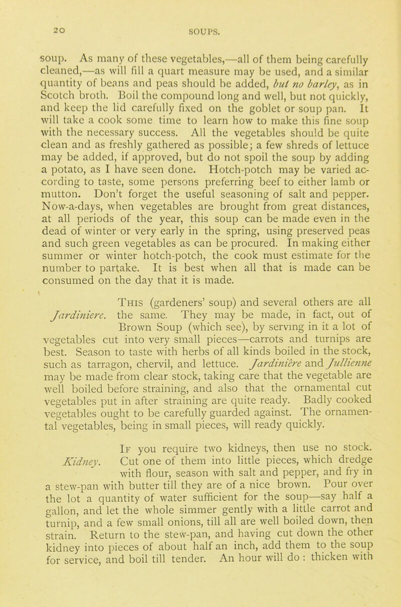 soup. As many of these vegetables,—all of them being carefully cleaned,—as will fill a quart measure may be used, and a similar quantity of beans and peas should be added, bul no barley, as in Scotch broth. Boil the compound long and well, but not quickly, and keep the lid carefully fixed on the goblet or soup pan. It will take a cook some time to learn how to make this fine soup with the necessary success. All the vegetables should be quite clean and as freshly gathered as possible; a few shreds of lettuce may be added, if approved, but do not spoil the soup by adding a potato, as I have seen done. Hotch-potch may be varied ac- cording to taste, some persons preferring beef to either lamb or mutton. Don’t forget the useful seasoning of salt and pepper. Now-a-days, when vegetables are brought from great distances, at all periods of the year, this soup can be made even in the dead of winter or very early in the spring, using preserved peas and such green vegetables as can be procured. In making either summer or winter hotch-potch, the cook must estimate for the number to partake. It is best when all that is made can be consumed on the day that it is made. I This (gardeners’ soup) and several others are all Jardiniere, the same. They may be made, in fact, out of Brown Soup (which see), by serving in it a lot of vegetables cut into very small pieces—carrots and turnips are best. Season to taste with herbs of all kinds boiled in the stock, such as tarragon, chervil, and lettuce. Jardiniere and Jullienne may be made from clear stock, taking care that the vegetable are well boiled before straining, and also that the ornamental cut vegetables put in after straining are quite ready. Badly cooked vegetables ought to be carefully guarded against. The ornamen- tal vegetables, being in small pieces, will ready quickly. If you require two kidneys, then use no stock. Kidney. Cut one of them into little pieces, which dredge with flour, season with salt and pepper, and fry in a stew-pan with butter till they are of a nice brown. Pour over the lot a quantity of water sufficient for the soup—say half a gallon, and let the whole simmer gently with a little carrot and turnip, and a few small onions, till all are well boiled down, then strain. Return to the stew-pan, and having cut down the other kidney into pieces of about half an inch, add them to the soup for service, and boil till tender. An hour will do : thicken with