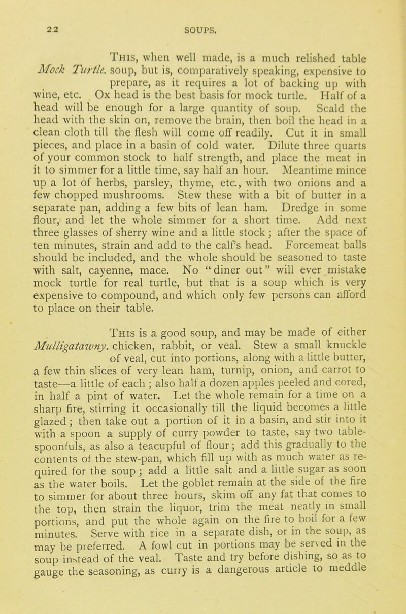 This, when well made, is a much relished table Mock Turtle, soup, but is, comparatively speaking, expensive to prepare, as it requires a lot of backing up with wine, etc. Ox head is the best basis for mock turtle. Half of a head will be enough for a large quantity of soup. Scald the head with the skin on, remove the brain, then boil the head in a clean cloth till the flesh will come off readily. Cut it in small pieces, and place in a basin of cold water. Dilute three quarts of your common stock to half strength, and place the meat in it to simmer for a little time, say half an hour. Meantime mince up a lot of herbs, parsley, thyme, etc., with two onions and a few chopped mushrooms. Stew these with a bit of butter in a separate pan, adding a few bits of lean ham. Dredge in some flour, and let the whole simmer for a short time. Add next three glasses of sherry wine and a little stock; after the space of ten minutes, strain and add to the calf’s head. Forcemeat balls should be included, and the whole should be seasoned to taste with salt, cayenne, mace. No “diner out” will ever mistake mock turtle for real turtle, but that is a soup which is very expensive to compound, and which only few persons can afford to place on their table. This is a good soup, and may be made of either Mulligatawny. chicken, rabbit, or veal. Stew a small knuckle of veal, cut into portions, along with a little butter, a few thin slices of very lean ham, turnip, onion, and carrot to taste—a little of each ; also half a dozen apples peeled and cored, in half a pint of water. Let the whole remain for a time on a sharp fire, stirring it occasionally till the liquid becomes a little glazed ; then take out a portion of it in a basin, and stir into it with a spoon a supply of curry powder to taste, say two table- spoonfuls, as also a teacupful of flour; add this gradually to the contents of the stew-pan, which fill up with as much water as re- quired for the soup ; add a little salt and a little sugar as soon as the water boils. Let the goblet remain at the side of the fire to simmer for about three hours, skim off any fat that comes to the top, then strain the liquor, trim the meat neatly in small portions, and put the w’hole again on the fire to boil for a few minutes. Serve with rice in a separate dish, or in the soup, as may be preferred. A fowl cut in portions may be served in the soup instead of the veal. Taste and try before dishing, so as to gauge the seasoning, as curry is a dangerous article to meddle