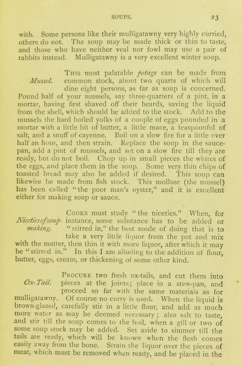 with. Some persons like their mulligatawny very highly curried, others do not. The soup may he made thick or thin to taste, and those who have neither veal nor fowl may use a pair of rabbits instead. Mulligatawny is a very excellent winter soup. This most palatable potage can be made from Mussel. common stock, about two quarts of which will dine eight persons, as far as soup is concerned. Pound half of your mussels, say three-quarters of a pint, in a mortar, having first shaved off their beards, saving the liquid from the shell, which should be added to the stock. Add to the mussels the hard boiled yolks of a couple of eggs pounded in a mortar with a little bit of butter, a little mace, a teaspoonful of salt, and a snuff of cayenne. Boil on a slow fire for a little over half an hour, and then strain. Replace the soup in the sauce- pan, add a pint of mussels, and set on a slow fire till they are ready, but do not boil. Chop up in small pieces the whites of the eggs, and place them in the soup. Some very thin chips of toasted bread may also be added if desired. This soup can likewise be made from fish stock. This mollusc (the mussel) has been called “the poor man’s oyster,” and it is excellent either for making soup or sauce. Cooks must study “ the niceties.” When, for Niceties of soup- instance, some substance has to be added or making “stirred in,” the best mode of doing that is to take a very little lipuor from the pot and mix with the matter, then thin it with more liquor, after which it may be “stirred in.” In this I am alluding to the addition of flour, butter, eggs, cream, or thickening of some other kind. Procure two fresh ox-tails, and cut them into Ox-Tail pieces at the joints; place in a stew-pan, and proceed so far with the same materials as for mulligatawny. Of course no currv is used. When the liquid is brown-glazed, carefully stir in a little flour, and add as much more water as may be deemed necessary ; also salt to taste, and stir till the soup comes to the boil, when a gill or two of some soup stock may be added. Set aside to simmer till the tails are ready, which will be known when the flesh comes easily away from the bone. Strain the liquor over the pieces of meat, which must be removed when ready, and be placed in the