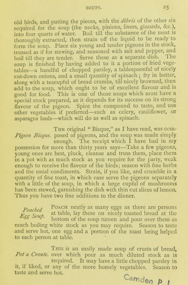 old birds, and putting the pieces, with the debris of the other six required for the soup (the necks, pinions, livers, gizzards, &c.), into four quarts of water. Boil till the substance of the meat is thoroughly extracted, then strain off the liquid to be ready to form the soup. Place six young and tender pigeons in the stock, trussed as if for stewing, and seasoned with salt and pepper, and boil till they are tender. Serve these as a separate dish. The soup is finished by having added to it a portion of fried vege- tables—a handful of chopped parsley, a tablespoonful of nicely cut-down onions, and a small quantity of spinach; fry in butter, along with a teacupful of bread crumbs, till nicely browned, then add to the soup, which ought to be of excellent flavour and is good for food. This is one of those soups which must have a special stock prepared, as it depends for its success on its strong flavour of the pigeon. Spice the compound to taste, and use other vegetables if preferred—such as celery, cauliflower, or asparagus buds—■which will do as well as spinach. The original “ Bisque,” as I have read, was com- Pigeoji Bisque, posed of pigeons, and the soup was made simply enough. The receipt which I have had in my possession for more than thirty years says—Take a few pigeons, young ones are best, pluck, cleanse and truss them, place them in a pot with as much stock as you require for the party, weak enough to receive the flavour of the birds; season with fine herbs and the usual condiments. Strain, if you like, and crumble in a quantity of fine toast, in which case serve the pigeons separately with a little of the soup, in which a large cupful of mushrooms has been stewed, garnishing the dish with thin cut slices of lemon. Thus you have two fine additions to the dinner. Poached P°ACH neatly as many eggs as there are persons ■p. r- . at table, lay these on nicely toasted bread at the ^' bottom of the soup tureen and pour over them as much boiling white stock as you may require. Season to taste and serve hot, one egg and a portion of the toast being helped to each person at table. This is an easily made soup of crusts of bread, Pot a Cronte. over which pour as much diluted stock as is required. It may have a little chopped parsley in it, if liked, or any of the more homely vegetables. Season to taste and serve hot. ‘^iTiden P #