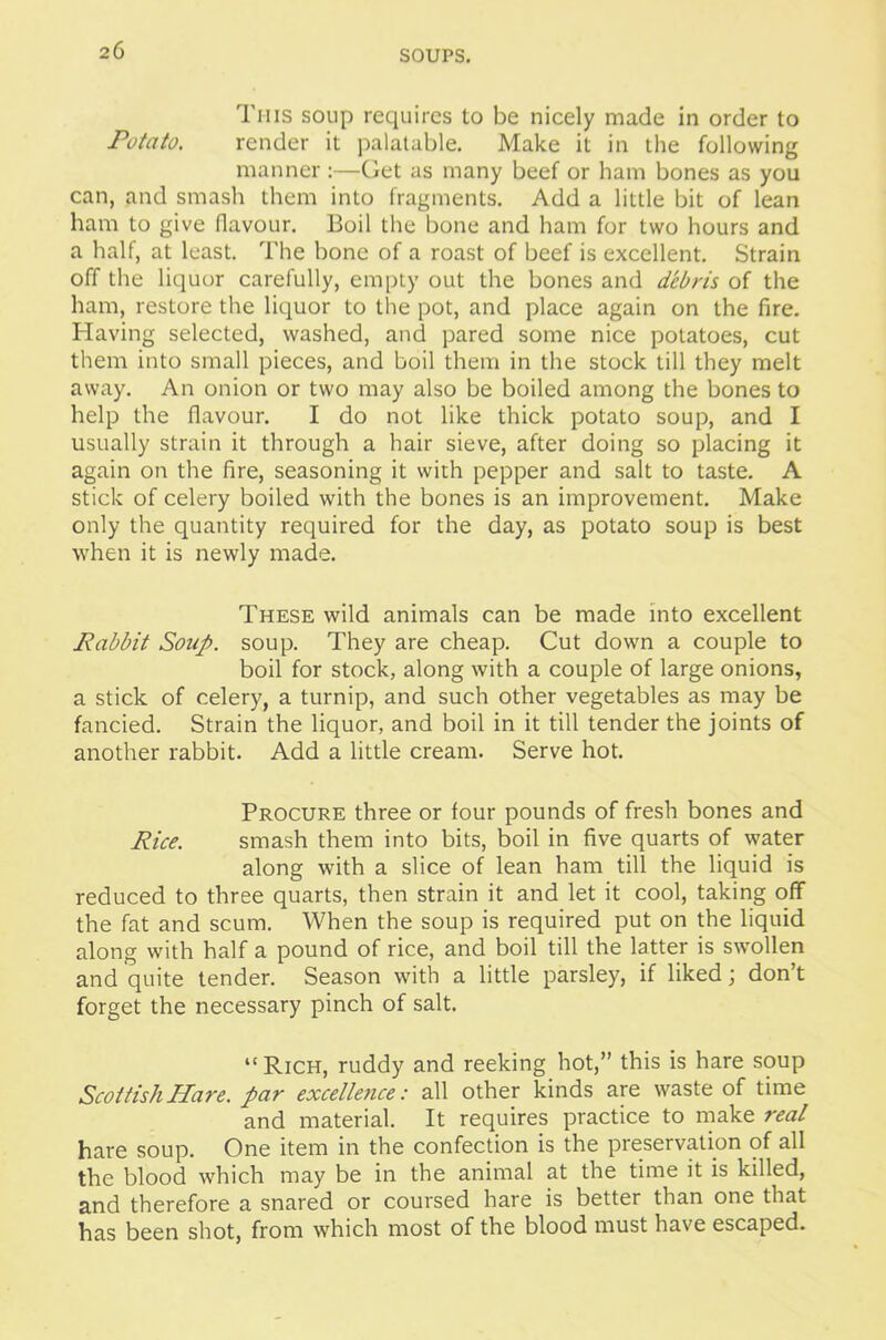 This soup requires to be nicely made in order to Potato. render it palatable. Make it in the following manner:—Get as many beef or ham bones as you can, and smash them into fragments. Add a little bit of lean ham to give flavour. Boil the bone and ham for two hours and a half, at least. The bone of a roast of beef is excellent. Strain off the liquor carefully, empty out the bones and debris of the ham, restore the liquor to the pot, and place again on the fire. Having selected, washed, and pared some nice potatoes, cut them into small pieces, and boil them in the stock till they melt away. An onion or two may also be boiled among the bones to help the flavour. I do not like thick potato soup, and I usually strain it through a hair sieve, after doing so placing it again on the fire, seasoning it with pepper and salt to taste. A stick of celery boiled with the bones is an improvement. Make only the quantity required for the day, as potato soup is best when it is newly made. These wild animals can be made into excellent Rabbit Soup. soup. They are cheap. Cut down a couple to boil for stock, along with a couple of large onions, a stick of celery, a turnip, and such other vegetables as may be fancied. Strain the liquor, and boil in it till tender the joints of another rabbit. Add a little cream. Serve hot. Procure three or four pounds of fresh bones and Rice. smash them into bits, boil in five quarts of water along with a slice of lean ham till the liquid is reduced to three quarts, then strain it and let it cool, taking off the fat and scum. When the soup is required put on the liquid along with half a pound of rice, and boil till the latter is swollen and quite tender. Season with a little parsley, if liked; don’t forget the necessary pinch of salt. “Rich, ruddy and reeking hot,” this is hare soup Scottish Hare, par excellence: all other kinds are waste of time and material. It requires practice to make real hare soup. One item in the confection is the preservation of all the blood which may be in the animal at the time it is killed, and therefore a snared or coursed hare is better than one that has been shot, from which most of the blood must have escaped.