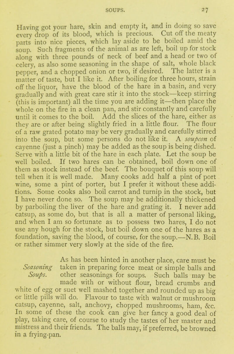Having got your hare, skin and empty it, and in doing so save every drop of its blood, which is precious. Cut off the meaty parts into nice pieces, which lay aside to be boiled amid the soup. Such fragments of the animal as are left, boil up for stock along with three pounds of neck of beef and a head or two of celery, as also some seasoning in the shape of salt, whole black pepper, and a chopped onion or two, if desired. The latter is a matter of taste, but I like it. After boiling for three hours, strain off the liquor, have the blood of the hare in a basin, and very gradually and with great care stir it into the stock—keep stirring (this is important) all the time you are adding it—then place the whole on the fire in a clean pan, and stir constantly and carefully until it comes to the boil. Add the slices of the hare, either as they are or after being slightly fried in a little flour. The flour of a raw grated potato may be very gradually and carefully stirred into the soup, but some persons do not like it. A soupcon of cayenne (just a pinch) may be added as the soup is being dished. Serve with a little bit of the hare in each plate. Let the soup be well boiled. If two hares can be obtained, boil down one of them as stock instead of the beef. The bouquet of this soup will tell when it is well made. Many cooks add half a pint of port wine, some a pint of porter, but I prefer it without these addi- tions. Some cooks also boil carrot and turnip in the stock, but I have never done so. The soup may be additionally thickened by parboiling the liver of the hare and grating it. I never add catsup, as some do, but that is all a matter of personal liking, and when I am so fortunate as to possess two hares, I do not use any hough for the stock, but boil down one of the hares as a foundation, saving the blood, of course, for the soup.—N.B. Boil or rather simmer very slowly at the side of the fire. As has been hinted in another place, care must be Seasoning taken in preparing force meat or simple balls and Soups. other seasonings for soups. Such balls may be made with or without flour, bread crumbs and white of egg or suet well mashed together and rounded up as big or little pills will do. Flavour to taste with walnut or mushroom catsup, cayenne, salt, anchovy, chopped mushrooms, ham, &c. In some of these the cook can give her fancy a good deal of play, taking care, of course to study the tastes of her master and mistress and their friends. The balls may, if preferred, be browned in a frying-pan.