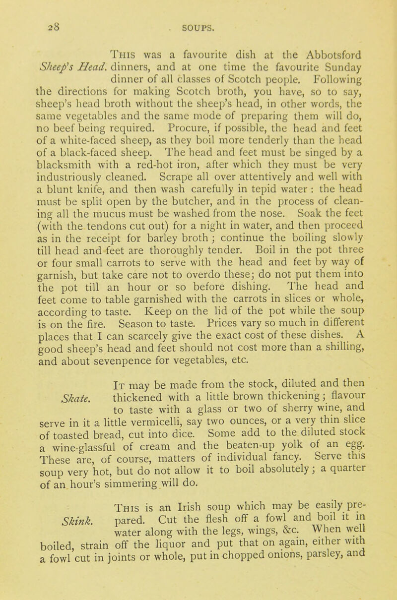 This was a favourite dish at the Abbotsford Sheep's Plead, dinners, and at one time the favourite Sunday dinner of all classes of Scotch people. Following the directions for making Scotch broth, you have, so to say, sheep’s head broth without the sheep’s head, in other words, the same vegetables and the same mode of preparing them will do, no beef being required. Procure, if possible, the head and feet of a white-faced sheep, as they boil more tenderly than the head of a black-faced sheep. The head and feet must be singed by a blacksmith with a red-hot iron, after which they must be very industriously cleaned. Scrape all over attentively and well with a blunt knife, and then wash carefully in tepid water: the head must be split open by the butcher, and in the process of clean- ing all the mucus must be washed from the nose. Soak the feet (with the tendons cut out) for a night in water, and then proceed as in the receipt for barley broth ; continue the boiling slowly till head and feet are thoroughly tender. Boil in the pot three or four small carrots to serve with the head and feet by way of garnish, but take care not to overdo these; do not put them into the pot till an hour or so before dishing. The head and feet come to table garnished with the carrots in slices or whole, according to taste. Keep on the lid of the pot while the soup is on the fire. Season to taste. Prices vary so much in different places that I can scarcely give the exact cost of these dishes. A good sheep’s head and feet should not cost more than a shilling, and about sevenpence for vegetables, etc. It may be made from the stock, diluted and then Skate. thickened with a little brown thickening; flavour to taste with a glass or two of sherry wine, and serve in it a little vermicelli, say two ounces, or a very thin slice of toasted bread, cut into dice. Some add to the diluted stock a wine-glassful of cream and the beaten-up yolk of an egg. These are, of course, matters of individual fancy. Serve this soup very hot, but do not allow it to boil absolutely, a quarter of an hour’s simmering will do. This is an Irish soup which may be easily pre- Skink. pared. Cut the flesh off a fowl and boil it in water along with the legs, wings, &c. When well boiled, strain off the liquor and put that on again, either with a fowl cut in joints or whole, put in chopped onions, parsley, and