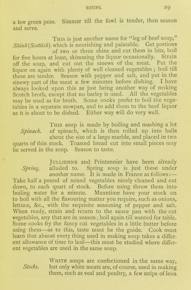 a few green peas. Simmer till the fowl is tender, then season and serve. This is just another name for “leg of beef soup,” Skink[Scottish), which is nourishing and palatable. Get portions of two or three shins and cut them in bits, boil for five hours at least, skimming the liquor occasionally. Strain off the soup, and cut out the sinews of the meat. Put the liquor on again with plenty of well cleaned vegetables ; boil till these are tender. Season with pepper and salt, and put in the sinewy part of the meat a few minutes before dishing. I have always looked upon this as just being another way of making Scotch broth, except that no barley is used. All the vegetables may be used as for broth. Some cooks prefer to boil the vege- tables in a separate stewpan, and to add them to the beef liquor as it is about to be dished. Either way will do very well. This soup is made by boiling and mashing a lot Spinach. of spinach, which is then rolled up into balls about the size of a large marble, and placed in two quarts of thin stock. Toasted bread cut into small pieces may be served in the soup. Season to taste. Jullienne and Printannier have been already Spring. alluded to. Spring soup is just these under another name. It is made in France as follows:— Take half a pound of mixed vegetables nicely cleaned and cut down, to each quart of stock. Before using throw them into boiling water for a minute. Meantime have your stock on to boil with all the flavouring matter you require, such as onions,, lettuce, &c., with the requisite seasoning of pepper and salt.. When ready, strain and return to the sauce pan with the cut vegetables, any that are in season; boil again till wanted for table.. Some cooks fry the fancy cut vegetables in a little butter before using them—as to this, taste must be the guide. Cook must learn that almost every thing used in making soup takes a differ- ent allowance of time to boil—this must be studied where differ- ent vegetables are used in the same soup. White soups are confectioned in the same way,. Stocks. but only white meats are, of course, used in making them, such as veal and poultry, a few strips of lean