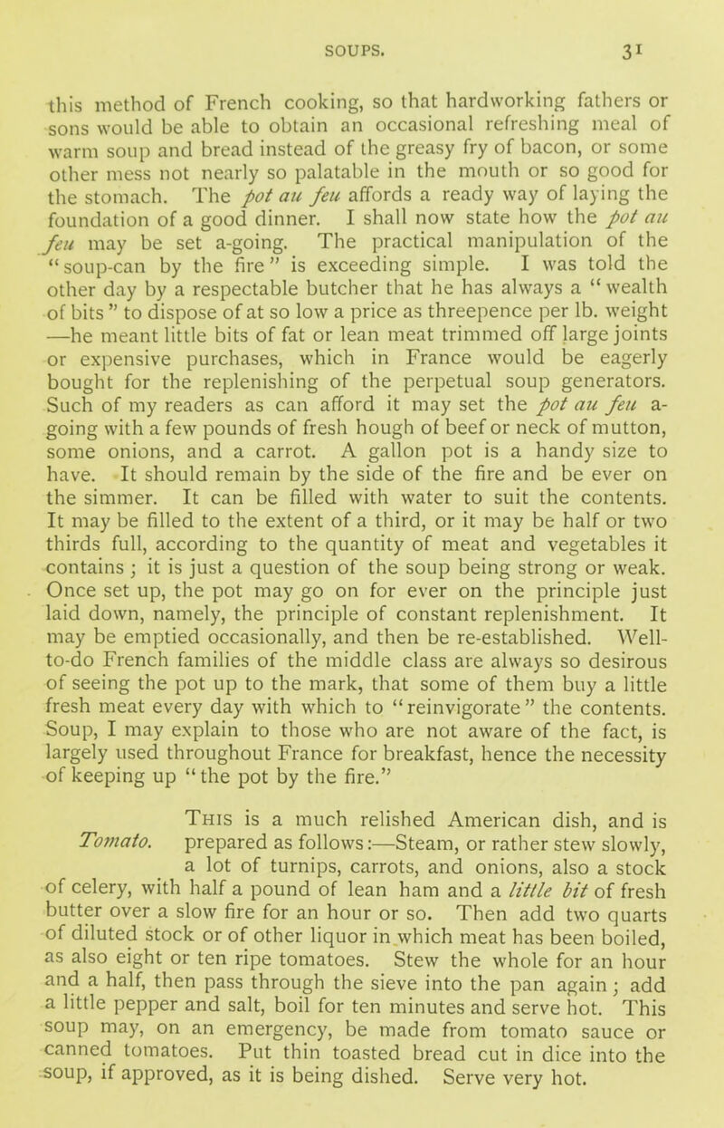 this method of French cooking, so that hardworking fathers or sons would be able to obtain an occasional refreshing meal of warm soup and bread instead of the greasy fry of bacon, or some other mess not nearly so palatable in the mouth or so good for the stomach. The pot an feu affords a ready way of laying the foundation of a good dinner. I shall now state how the pot an feu may be set a-going. The practical manipulation of the “soup-can by the fire” is exceeding simple. I was told the other day by a respectable butcher that he has always a “ wealth of bits ” to dispose of at so low a price as threepence per lb. weight •—he meant little bits of fat or lean meat trimmed off large joints or expensive purchases, which in France would be eagerly bought for the replenishing of the perpetual soup generators. Such of my readers as can afford it may set the pot au feu a- going with a few pounds of fresh hough of beef or neck of mutton, some onions, and a carrot. A gallon pot is a handy size to have. It should remain by the side of the fire and be ever on the simmer. It can be filled with water to suit the contents. It may be filled to the extent of a third, or it may be half or two thirds full, according to the quantity of meat and vegetables it contains ; it is just a question of the soup being strong or weak. Once set up, the pot may go on for ever on the principle just laid down, namely, the principle of constant replenishment. It may be emptied occasionally, and then be re-established. Well- to-do French families of the middle class are always so desirous of seeing the pot up to the mark, that some of them buy a little fresh meat every day with which to “reinvigorate” the contents. Soup, I may explain to those who are not aware of the fact, is largely used throughout France for breakfast, hence the necessity of keeping up “the pot by the fire.” This is a much relished American dish, and is Tomato. prepared as follows:—Steam, or rather stew slowly, a lot of turnips, carrots, and onions, also a stock of celery, with half a pound of lean ham and a little bit of fresh butter over a slow fire for an hour or so. Then add two quarts of diluted stock or of other liquor in which meat has been boiled, as also eight or ten ripe tomatoes. Stew the whole for an hour and a half, then pass through the sieve into the pan again; add a little pepper and salt, boil for ten minutes and serve hot. This soup may, on an emergency, be made from tomato sauce or canned tomatoes. Put thin toasted bread cut in dice into the soup, if approved, as it is being dished. Serve very hot.