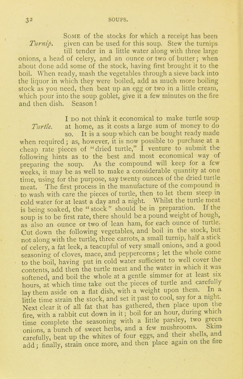 Some of the stocks for which a receipt has been Turnip. given can be used for this soup. Stew the turnips till tender in a little water along with three large onions, a head of celery, and an ounce or two of butter; when about done add some of the stock, having first brought it to the boil. When ready, mash the vegetables through a sieve back into the liquor in which they were boiled, add as much more boiling stock as you need, then beat up an egg or two in a little cream, which pour into the soup goblet, give it a few minutes on the fire and then dish. Season ! I do not think it economical to make turtle soup Turtle. at home, as it costs a large sum of money to do so. It is a soup which can be bought ready made when required; as, however, it is now possible to purchase at a cheap rate pieces of “dried turtle,” I venture to submit the following hints as to the best and most economical way of preparing the soup. As the compound will keep for a few weeks, it may be as well to make a considerable quantity at one time, using for the purpose, say twenty ounces of the dried turtle meat. The first process in the manufacture of the compound is to wash with care the pieces of turtle, then to let them steep in cold water for at least a day and a night. Whilst the turtle meat is being soaked, the “ stock ” should be in preparation. If the soup is to be first rate, there should be a pound weight of hough, as also an ounce or two of lean ham, for each ounce of turtle. Cut down the following vegetables, and boil in the stock, but not along with the turtle, three carrots, a small turnip, half a stick of celery, a fat leek, a teacupful of very small onions, and a good seasoning of cloves, mace, and peppercorns ; let the whole come to the boil, having put in cold water sufficient to well cover the contents, add then the turtle meat and the water in which it was softened, and boil the whole at a gentle simmer for at least six hours, at which time take out the pieces of turtle and carefully lay them aside on a flat dish, with a weight upon them. In a little time strain the stock, and set it past to cool, say for a mg t. Next clear it of all fat that has gathered, then place upon the fire with a rabbit cut down in it; boil for an hour, during which time complete the seasoning with a little parsley, two green onions, a bunch of sweet herbs, and a few mushrooms. Skim carefully, beat up the whites of four eggs, and their shells, and add; finally, strain once more, and then place again on the hie