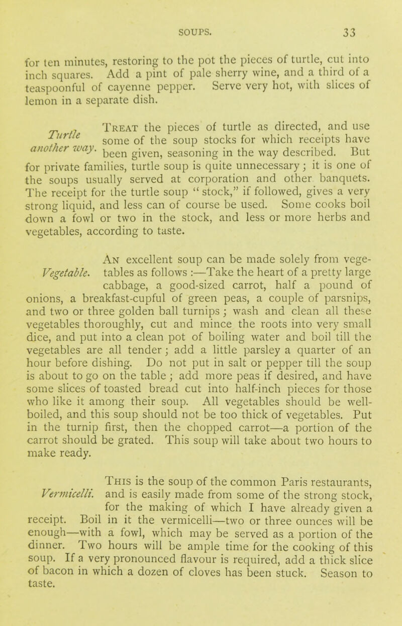 for ten minutes, restoring to the pot the pieces of turtle, cut into inch squares. Add a pint of pale sherry wine, and a third of a teaspoonful of cayenne pepper. Serve very hot, with slices of lemon in a separate dish. Treat the pieces of turtle as directed, and use Turtle some of the soup stocks for which receipts have another way. gjverij seasoning in the way described. But for private families, turtle soup is quite unnecessary; it is one of the soups usually served at corporation and other banquets. The receipt for the turtle soup “ stock,” if followed, gives a very strong liquid, and less can of course be used. Some cooks boil down a fowl or two in the stock, and less or more herbs and vegetables, according to taste. An excellent soup can be made solely from vege- Vegetable. tables as follows :—Take the heart of a pretty large cabbage, a good-sized carrot, half a pound of onions, a breakfast-cupful of green peas, a couple of parsnips, and two or three golden ball turnips; wash and clean all these vegetables thoroughly, cut and mince the roots into very small dice, and put into a clean pot of boiling water and boil till the vegetables are all tender; add a little parsley a quarter of an hour before dishing. Do not put in salt or pepper till the soup is about to go on the table; add more peas if desired, and have some slices of toasted bread cut into half-inch pieces for those who like it among their soup. All vegetables should be well- boiled, and this soup should not be too thick of vegetables. Put in the turnip first, then the chopped carrot—a portion of the carrot should be grated. This soup will take about two hours to make ready. This is the soup of the common Paris restaurants, Vermicelli, and is easily made from some of the strong stock, for the making of which I have already given a receipt. Boil in it the vermicelli—two or three ounces will be enough—with a fowl, which may be served as a portion of the dinner. Two hours will be ample time for the cooking of this soup. If a very pronounced flavour is required, add a thick slice of bacon in which a dozen of cloves has been stuck. Season to taste.
