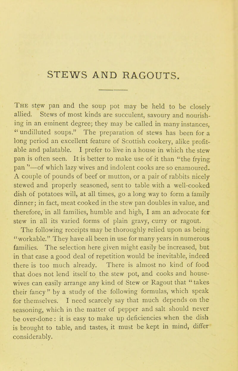 STEWS AND RAGOUTS. The stew pan and the soup pot may be held to be closely allied. Stews of most kinds are succulent, savoury and nourish- ing in an eminent degree; they may be called in many instances, “ undilluted soups.” The preparation of stews has been for a long period an excellent feature of Scottish cookery, alike profit- able and palatable. I prefer to live in a house in which the stew pan is often seen. It is better to make use of it than “the frying pan ”—of which lazy wives and indolent cooks are so enamoured- A couple of pounds of beef or mutton, or a pair of rabbits nicely stewed and properly seasoned, sent to table with a well-cooked dish of potatoes will, at all times, go a long way to form a family dinner; in fact, meat cooked in the stew pan doubles in value, and therefore, in all families, humble and high, I am an advocate for stew in all its varied forms of plain gravy, curry or ragout. The following receipts may be thoroughly relied upon as being “workable.” They have all been in use for many years in numerous families. The selection here given might easily be increased, but in that case a good deal of repetition would be inevitable, indeed there is too much already. There is almost no kind of food that does not lend itself to the stew pot, and cooks and house- wives can easily arrange any kind of Stew or Ragout that “takes their fancy ” by a study of the following formulas, which speak for themselves. I need scarcely say that much depends on the seasoning, which in the matter of pepper and salt should never be over-done : it is easy to make up deficiencies when the dish is brought to table, and tastes, it must be kept in mind, differ considerably.