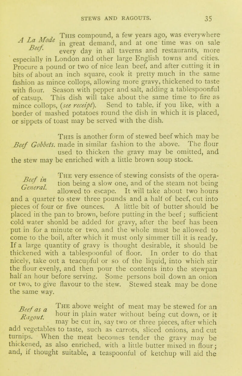 Tms compound, a few years ago, was everywhere ^ p in great demand, and at one time was on sale &eef' every day in all taverns and restaurants, more especially in London and other large English towns and cities. Procure a pound or two of nice lean beef, and after cutting it in bits of about an inch square, cook it pretty much in the same fashion as mince collops, allowing more gravy, thickened to taste with flour. Season with pepper and salt, adding a tablespoonful of catsup. This dish will take about the same time to fire as mince collops, (see receipt). Send to table, if you like, with a border of mashed potatoes round the dish in which it is placed, or sippets of toast may be served with the dish. This is another form of stewed beef which may be Beef Gobbets, made in similar fashion to the above. The flour used to thicken the gravy may be omitted, and the stew may be enriched with a little brown soup stock. „ , . The very essence of stewing consists of the opera- General t'0n a s^°'v one’ an(^ t^ie steam not being allowed to escape. It will take about two hours and a quarter to stew three pounds and a half of beef, cut into pieces of four or five ounces. A little bit of butter should be placed in the pan to brown, before putting in the beef; sufficient cold water shonld be added for gravy, after the beef has been put in for a minute or two, and the whole must be allowed to come to the boil, after which it must only simmer till it is ready. If a large quantity of gravy is thought desirable, it should be thickened with a tablespoonful of floor. In order to do that nicely, take out a teacupful or so of the liquid, into which stir the flour evenly, and then pour the contents into the stewpan half an hour before serving. Some persons boil down an onion or two, to give flavour to the stew. Stewed steak may be done the same way. Beef as a ^HE a^ove 'eight of meat may be stewed for an Buyout ^OUr ’n Phho water without being cut down, or it may be cut in, say two or three pieces, after which add vegetables to taste, such as carrots, sliced onions, and cut turnips. When the meat becomes tender the gravy may be thickened, as also enriched, with a little butter mixed in flour; and, if thought suitable, a teaspoonful of ketchup will aid the