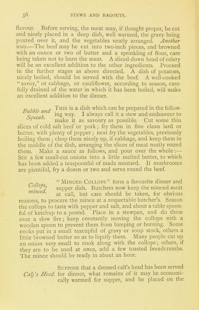 flavour. Before serving, the meat may, if thought proper, be cut and nicely placed in a deep dish, well warmed, the gravy being poured over it, and the vegetables neatly arranged. Another way.—The beef may be cut into two-inch pieces, and browned with an ounce or two of butter and a sprinkling of flour, care being taken not to burn the meat. A sliced-down head of celery will be an excellent addition to the other ingredients. Proceed in the further stages as above directed. A dish of potatoes, nicely boiled, should be served with the beef. A well-cooked “ savoy,” or cabbage, or cauliflower, according to season, care- fully drained of the water in which it has been boiled, will make an excellent addition to the dinner. Bubble and ^HIS 1S a dish which can be prepared in the follow- ~ , ing way. I always call it a stew and endeavour to lI,iea v< make it as savoury as possible. Cut some thin slices of cold salt beef or pork; fry them in fine clean lard or butter, with plenty of pepper; next fry the vegetables, previously boiling them ; chop them nicely up, if cabbage, and keep them in the middle of the dish, arranging the slices of meat neatly round them. Make a sauce as follows, and pour over the whole:— Stir a few small-cut onions into a little melted butter, to which has been added a teaspoonful of made mustard. If mushrooms are plentiful, fry a dozen or two and serve round the beef. _ “ Minced Collops” form a favourite dinner and . °PS' supper dish. Butchers now keep the minced meat minced. at ca]^ but care should be taken, for obvious reasons, to procure the mince at a respectable butcher’s. Season the collops to taste with pepper and salt, and about a table spoon- ful of ketchup to a pound. Place in a stewpan, and do them over a slow fire; keep constantly moving the collops with a wooden spoon to prevent them from lumping or burning. Some cooks put in a small teacupful of gravy or soup stock, others a little browned butter so as to liquify them. Many people cut up an onion very small to cook along with the collops; others, if they are to be used at once, add a few toasted breadcrumbs. The mince should be ready in about an hour. Suppose that a dressed calf's head has been served Calj's Head, for dinner, what remains of it may be economi- cally warmed for supper, and be placed on the