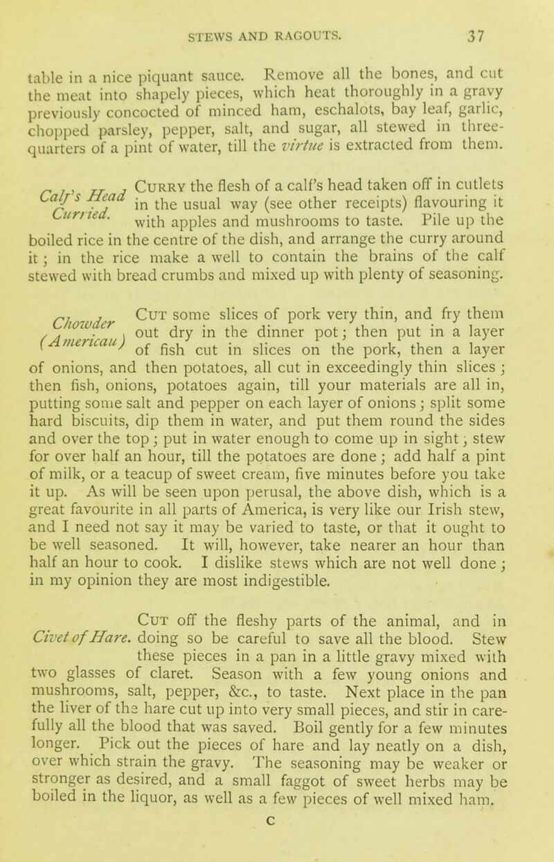 table in a nice piquant sauce. Remove all the bones, and cut the meat into shapely pieces, which heat thoroughly in a gravy previously concocted of minced ham, eschalots, bay leaf, garlic, chopped parsley, pepper, salt, and sugar, all stewed in three- quarters of a pint of water, till the virtue is extracted from them. Curry the flesh of a calf’s head taken off in cutlets Lay s Head in the usual way (see other receipts) flavouring it with apples and mushrooms to taste. Pile up the boiled rice in the centre of the dish, and arrange the curry around the rice make a well to contain the brains of the calf it : in stewed with bread crumbs and mixed up with plenty of seasoning. , Cut some slices of pork very thin, and fry them ( h py * t 1 • * . • , . ■ , out dry in the dinner pot; then put in a layer f mencau) cuj. jn sijces on the pork, then a layer of onions, and then potatoes, all cut in exceedingly thin slices ; then fish, onions, potatoes again, till your materials are all in, putting some salt and pepper on each layer of onions ; split some hard biscuits, dip them in water, and put them round the sides and over the top; put in water enough to come up in sight, stew for over half an hour, till the potatoes are done; add half a pint of milk, or a teacup of sweet cream, five minutes before you take it up. As will be seen upon perusal, the above dish, which is a great favourite in all parts of America, is very like our Irish stew, and I need not say it may be varied to taste, or that it ought to be well seasoned. It will, however, take nearer an hour than half an hour to cook. I dislike stews which are not well done ; in my opinion they are most indigestible. Cut off the fleshy parts of the animal, and in Civet of Hare, doing so be careful to save all the blood. Stew these pieces in a pan in a little gravy mixed with two glasses of claret. Season with a few young onions and mushrooms, salt, pepper, &c., to taste. Next place in the pan the liver of the hare cut up into very small pieces, and stir in care- fully all the blood that was saved. Boil gently for a few minutes longer. Pick out the pieces of hare and lay neatly on a dish, over which strain the gravy. The seasoning may be weaker or stronger as desired, and a small faggot of sweet herbs may be boiled in the liquor, as well as a few pieces of well mixed ham. c