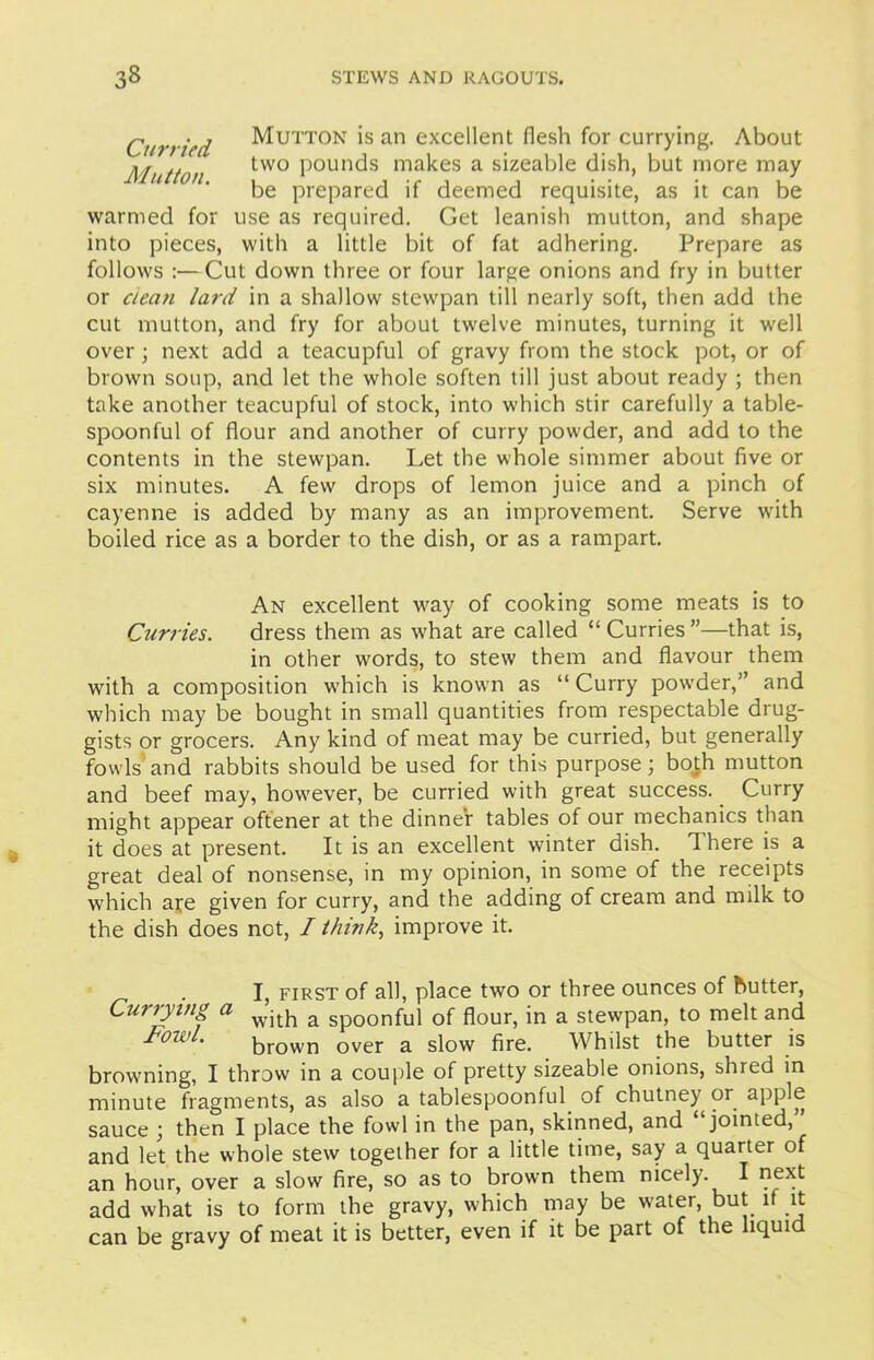 Curried Mutton. warmed for into pieces, Mutton is an excellent flesh for currying. About two pounds makes a sizeable dish, but more may be prepared if deemed requisite, as it can be use as required. Get leanish mutton, and shape with a little bit of fat adhering. Prepare as follows :— Cut down three or four large onions and fry in butter or clean lard in a shallow stewpan till nearly soft, then add the cut mutton, and fry for about twelve minutes, turning it well over; next add a teacupful of gravy from the stock pot, or of brown soup, and let the whole soften till just about ready ; then take another teacupful of stock, into which stir carefully a table- spoonful of flour and another of curry powder, and add to the contents in the stewpan. Let the whole simmer about five or six minutes. A few drops of lemon juice and a pinch of cayenne is added by many as an improvement. Serve with boiled rice as a border to the dish, or as a rampart. An excellent way of cooking some meats is to Curries. dress them as what are called “ Curries ”—that is, in other words, to stew them and flavour them with a composition which is known as “ Curry powder,” and which may be bought in small quantities from respectable drug- gists or grocers. Any kind of meat may be curried, but generally fowls and rabbits should be used for this purpose; both mutton and beef may, however, be curried with great success. Curry might appear oftener at the dinner tables of our mechanics than it does at present. It is an excellent winter dish. 1 here is a great deal of nonsense, in my opinion, in some of the receipts which ate given for curry, and the adding of cream and milk to the dish does not, I think, improve it. I, first of all, place two or three ounces of butter, Currying a with a Sp00nful of flour, in a stewpan, to melt and FowL brown over a slow fire. Whilst the butter is browning, I throw in a couple of pretty sizeable onions, shred in minute fragments, as also a tablespoonful of chutney or apple sauce ; then I place the fowl in the pan, skinned, and “jointed, and let the whole stew together for a little time, say a quarter of an hour, over a slow fire, so as to brown them nicely. I next add what is to form the gravy, which may be water, but it it can be gravy of meat it is better, even if it be part of the liquid