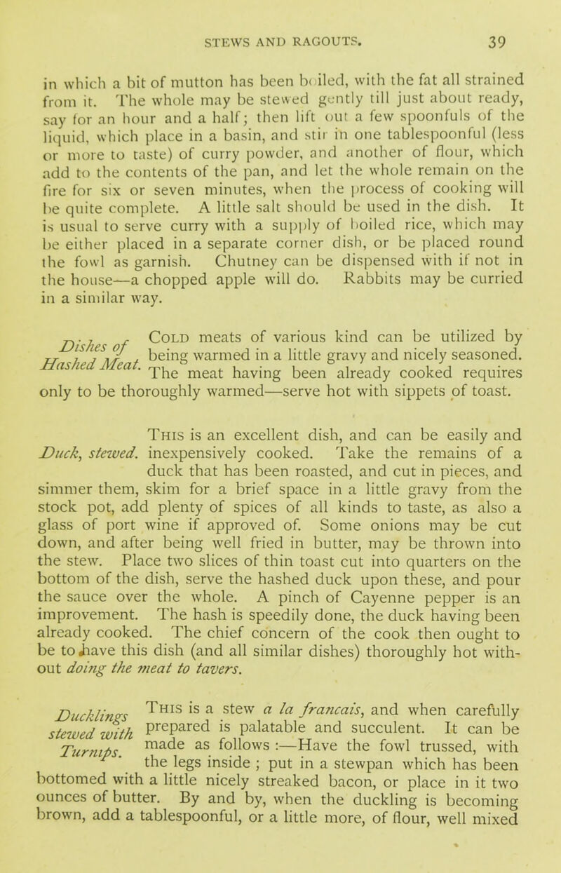 in which a bit of mutton has been b( iled, with the fat all strained from it. The whole may be stewed gently till just about ready, say tor an hour and a half; then lift out a few spoonfuls of the liquid, which place in a basin, and stir in one tablespoonful (less or more to taste) of curry powder, and another of flour, which add to the contents of the pan, and let the whole remain on the fire for six or seven minutes, when the process of cooking will be quite complete. A little salt should be used in the dish. It is usual to serve curry with a supply of boiled rice, which may be either placed in a separate corner dish, or be placed round the fowl as garnish. Chutney can be dispensed w'ith if not in the house—a chopped apple will do. Rabbits may be curried in a similar way. „. 7 Cold meats of various kind can be utilized by J-T J / i/, being w'armed in a little gravy and nicely seasoned. c7s iu ea . -pjie meat having been already cooked requires only to be thoroughly warmed—serve hot with sippets of toast. This is an excellent dish, and can be easily and Duck, stewed, inexpensively cooked. Take the remains of a duck that has been roasted, and cut in pieces, and simmer them, skim for a brief space in a little gravy from the stock pot, add plenty of spices of all kinds to taste, as also a glass of port wine if approved of. Some onions may be cut down, and after being well fried in butter, may be thrown into the stew. Place two slices of thin toast cut into quarters on the bottom of the dish, serve the hashed duck upon these, and pour the sauce over the whole. A pinch of Cayenne pepper is an improvement. The hash is speedily done, the duck having been already cooked. The chief concern of the cook then ought to be toiiave this dish (and all similar dishes) thoroughly hot with- out doing the meat to tavers. Ducklings l ‘s a stew a franca-is, and when carefully stewed with PrePared is palatable and succulent. It can be Turnips made as follows :—Have the fowd trussed, with the legs inside ; put in a stewpan which has been bottomed with a little nicely streaked bacon, or place in it two ounces of butter. By and by, when the duckling is becoming brown, add a tablespoonful, or a little more, of flour, well mixed
