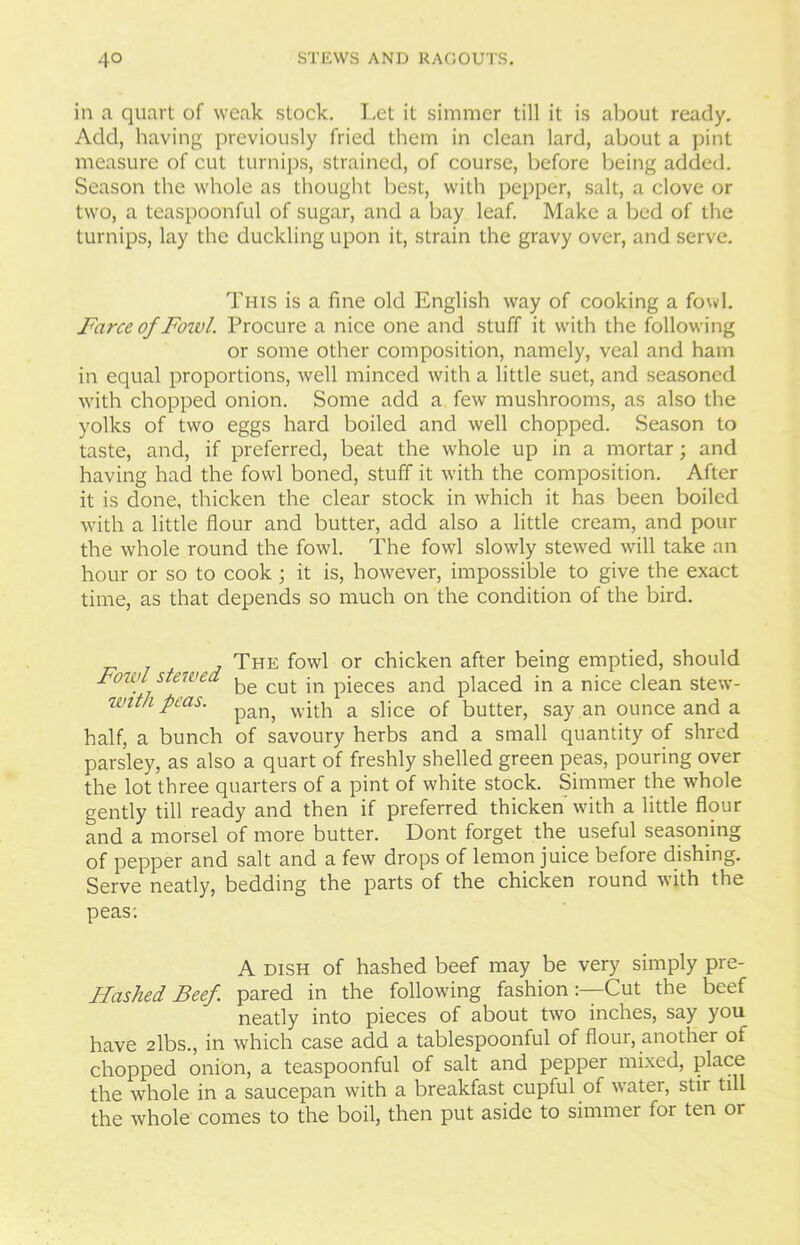 in a quart of weak stock. Let it simmer till it is about ready. Add, having previously fried them in clean lard, about a pint measure of cut turnips, strained, of course, before being added. Season the whole as thought best, with pepper, salt, a clove or two, a teaspoonful of sugar, and a bay leaf. Make a bed of the turnips, lay the duckling upon it, strain the gravy over, and serve. This is a fine old English way of cooking a fowl. Farce of Foivl. Procure a nice one and stuff it with the following or some other composition, namely, veal and ham in equal proportions, well minced with a little suet, and seasoned with chopped onion. Some add a few mushrooms, as also the yolks of two eggs hard boiled and well chopped. Season to taste, and, if preferred, beat the whole up in a mortar; and having had the fowl boned, stuff it with the composition. After it is done, thicken the clear stock in which it has been boiled with a little flour and butter, add also a little cream, and pour the whole round the fowl. The fowl slowly stewed will take an hour or so to cook ; it is, however, impossible to give the exact time, as that depends so much on the condition of the bird. The fowl or chicken after being emptied, should Fowl stewed cut jn pieces and placed in a nice clean stew- iuntk peas. pan, vvqtp a spce Qf butter, say an ounce and a half, a bunch of savoury herbs and a small quantity of shred parsley, as also a quart of freshly shelled green peas, pouring over the lot three quarters of a pint of white stock. Simmer the whole gently till ready and then if preferred thicken with a little flour and a morsel of more butter. Dont forget the useful seasoning of pepper and salt and a few drops of lemon juice before dishing. Serve neatly, bedding the parts of the chicken round with the peas: A dish of hashed beef may be very simply pre- Hashed Beef pared in the following fashion:—Cut the beef neatly into pieces of about two inches, say you have 2lbs., in which case add a tablespoonful of flour, another of chopped onion, a teaspoonful of salt and pepper mixed, place the whole in a saucepan with a breakfast cupful of water, stir till the whole comes to the boil, then put aside to simmer for ten or