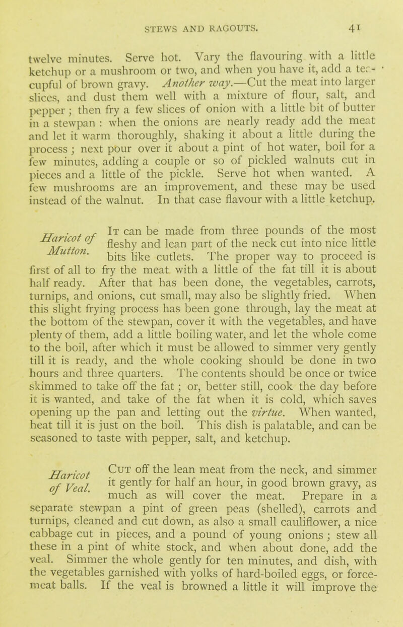 twelve minutes. Serve hot. Vary the flavouring with a little ketchup or a mushroom or two, and when you have it, add a ter- • cupful of brown gravy. Another way.—Cut the meat into larger slices, and dust them well with a mixture of flour, salt, and pepper; then fry a few slices of onion with a little bit of butter in a stewpan : when the onions are nearly ready add the meat and let it warm thoroughly, shaking it about a little during the process ; next pour over it about a pint of hot water, boil for a few minutes, adding a couple or so of pickled walnuts cut in pieces and a little of the pickle. Serve hot when wanted. A few mushrooms are an improvement, and these may be used instead of the walnut. In that case flavour with a little ketchup. „ ■ , r It can be made from three pounds of the most fleshy and lean part of the neck cut into nice little / u on- bits like cutlets. The proper way to proceed is first of all to fry the meat with a little of the fat till it is about half ready. After that has been done, the vegetables, carrots, turnips, and onions, cut small, may also be slightly fried. When this slight frying process has been gone through, lay the meat at the bottom of the stewpan, cover it with the vegetables, and have plenty of them, add a little boiling water, and let the whole come to the boil, after which it must be allowed to simmer very gently till it is ready, and the whole cooking should be done in two hours and three quarters. The contents should be once or twice skimmed to take off the fat; or, better still, cook the day before it is wanted, and take of the fat when it is cold, which saves opening up the pan and letting out the virtue. When wanted, heat till it is just on the boil. This dish is palatable, and can be seasoned to taste with pepper, salt, and ketchup. Haricot Cut t^e ^ean meat fr°m nec^, and simmer of Veal ** Sently f°r half an hour, in good brown gravy, as much as will cover the meat. Prepare in a separate stewpan a pint of green peas (shelled), carrots and turnips, cleaned and cut down, as also a small cauliflower, a nice cabbage cut in pieces, and a pound of young onions ; stew all these in a pint of white stock, and when about done, add the veal. Simmer the whole gently for ten minutes, and dish, with the vegetables garnished with yolks of hard-boiled eggs, or force- meat balls. If the veal is browned a little it will improve the