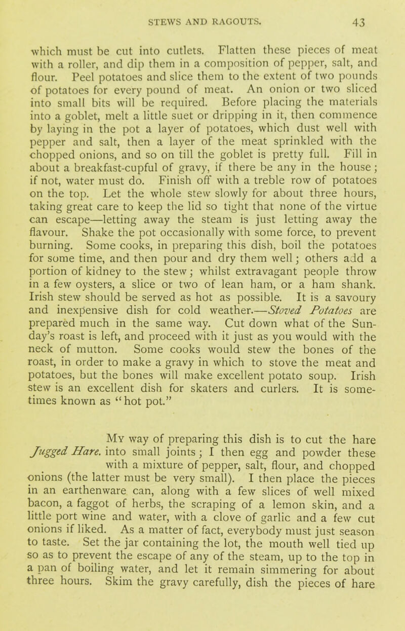 which must be cut into cutlets. Flatten these pieces of meat with a roller, and dip them in a composition of pepper, salt, and flour. Peel potatoes and slice them to the extent of two pounds of potatoes for every pound of meat. An onion or two sliced into small bits will be required. Before placing the materials into a goblet, melt a little suet or dripping in it, then commence by laying in the pot a layer of potatoes, which dust well with pepper and salt, then a layer of the meat sprinkled with the chopped onions, and so on till the goblet is pretty full. Fill in about a breakfast-cupful of gravy, if there be any in the house; if not, water must do. Finish off with a treble row of potatoes on the top. Let the whole stew slowly for about three hours, taking great care to keep the lid so tight that none of the virtue can escape—letting away the steam is just letting away the flavour. Shake the pot occasionally with some force, to prevent burning. Some cooks, in preparing this dish, boil the potatoes for some time, and then pour and dry them well; others add a portion of kidney to the stew; whilst extravagant people throw in a few oysters, a slice or two of lean ham, or a ham shank. Irish stew should be served as hot as possible. It is a savoury and inexpensive dish for cold weather.—Staved Potatoes are prepared much in the same way. Cut down what of the Sun- day’s roast is left, and proceed with it just as you would with the neck of mutton. Some cooks would stew the bones of the roast, in order to make a gravy in which to stove the meat and potatoes, but the bones will make excellent potato soup. Irish stew is an excellent dish for skaters and curlers. It is some- times known as “hot pot.” My way of preparing this dish is to cut the hare Jugged Hare, into small joints; I then egg and powder these with a mixture of pepper, salt, flour, and chopped onions (the latter must be very small). I then place the pieces in an earthenware can, along with a few slices of well mixed bacon, a faggot of herbs, the scraping of a lemon skin, and a little port wine and water, with a clove of garlic and a few cut onions if liked. As a matter of fact, everybody must just season to taste. Set the jar containing the lot, the mouth well tied up so as to prevent the escape of any of the steam, up to the top in a pan of boiling water, and let it remain simmering for about three hours. Skim the gravy carefully, dish the pieces of hare