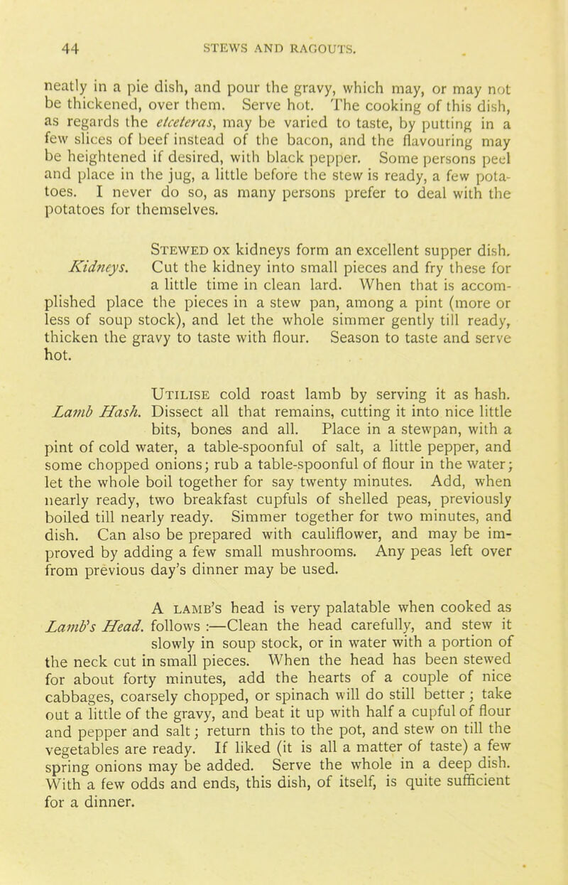 neatly in a pie dish, and pour the gravy, which may, or may not be thickened, over them. Serve hot. The cooking of this dish, as regards the etceteras, may be varied to taste, by putting in a few slices of beef instead of the bacon, and the flavouring may be heightened if desired, with black pepper. Some persons peel and place in the jug, a little before the stew is ready, a few pota- toes. I never do so, as many persons prefer to deal with the potatoes for themselves. Stewed ox kidneys form an excellent supper dish. Kidneys. Cut the kidney into small pieces and fry these for a little time in clean lard. When that is accom- plished place the pieces in a stew pan, among a pint (more or less of soup stock), and let the whole simmer gently till ready, thicken the gravy to taste with flour. Season to taste and serve hot. Utilise cold roast lamb by serving it as hash. Lamb Hash. Dissect all that remains, cutting it into nice little bits, bone-s and all. Place in a stewpan, with a pint of cold water, a table-spoonful of salt, a little pepper, and some chopped onions; rub a table-spoonful of flour in the water; let the whole boil together for say twenty minutes. Add, when nearly ready, two breakfast cupfuls of shelled peas, previously boiled till nearly ready. Simmer together for two minutes, and dish. Can also be prepared with cauliflower, and may be im- proved by adding a few small mushrooms. Any peas left over from previous day’s dinner may be used. A lamb’s head is very palatable when cooked as Lamb's Head, follows :—Clean the head carefully, and stew it slowly in soup stock, or in water with a portion of the neck cut in small pieces. When the head has been stewed for about forty minutes, add the hearts of a couple of nice cabbages, coarsely chopped, or spinach will do still better; take out a little of the gravy, and beat it up with half a cupful of flour and pepper and salt; return this to the pot, and stew on till the vegetables are ready. If liked (it is all a matter of taste) a few spring onions may be added. Serve the whole in a deep dish. With a few odds and ends, this dish, of itself, is quite sufficient for a dinner.