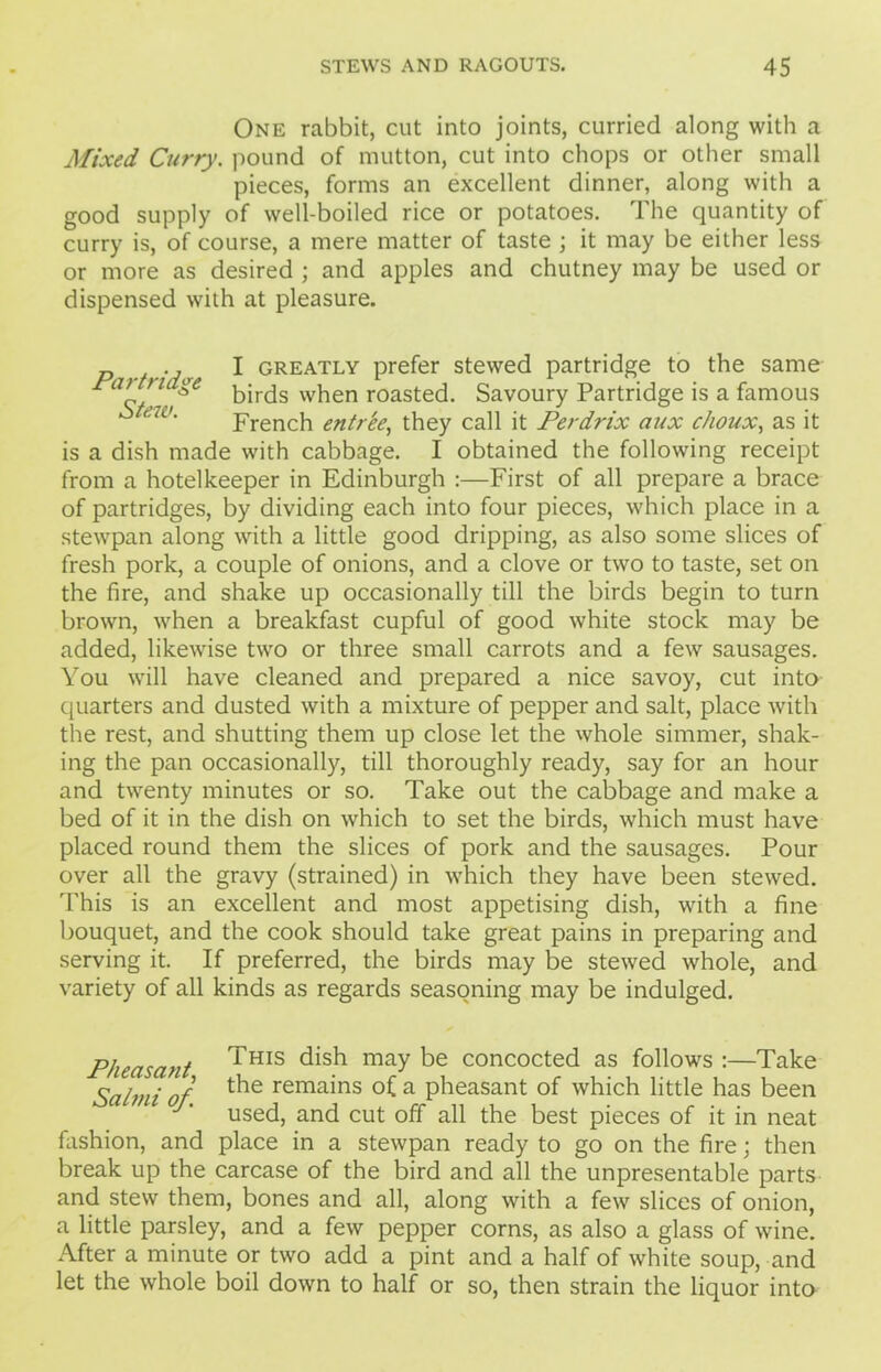 One rabbit, cut into joints, curried along with a Mixed Curry. pound of mutton, cut into chops or other small pieces, forms an excellent dinner, along with a good supply of well-boiled rice or potatoes. The quantity of curry is, of course, a mere matter of taste ; it may be either less or more as desired ; and apples and chutney may be used or dispensed with at pleasure. p ., I greatly prefer stewed partridge to the same Paitridge ^jr(js vv^en r0asted. Savoury Partridge is a famous French entree, they call it Perdrix aux choux, as it is a dish made with cabbage. I obtained the following receipt from a hotelkeeper in Edinburgh :—First of all prepare a brace of partridges, by dividing each into four pieces, which place in a stewpan along with a little good dripping, as also some slices of fresh pork, a couple of onions, and a clove or two to taste, set on the fire, and shake up occasionally till the birds begin to turn brown, when a breakfast cupful of good white stock may be added, likewise two or three small carrots and a few sausages. You will have cleaned and prepared a nice savoy, cut into quarters and dusted with a mixture of pepper and salt, place with the rest, and shutting them up close let the whole simmer, shak- ing the pan occasionally, till thoroughly ready, say for an hour and twenty minutes or so. Take out the cabbage and make a bed of it in the dish on which to set the birds, which must have placed round them the slices of pork and the sausages. Pour over all the gravy (strained) in which they have been stewed. This is an excellent and most appetising dish, with a fine bouquet, and the cook should take great pains in preparing and serving it. If preferred, the birds may be stewed whole, and variety of all kinds as regards seasoning may be indulged. Pheasant ^HIS dish may he concocted as follows :—Take Salmi of. t^ie rema^ns °£ a pheasant of which little has been used, and cut off all the best pieces of it in neat fashion, and place in a stewpan ready to go on the fire; then break up the carcase of the bird and all the unpresentable parts and stew them, bones and all, along with a few slices of onion, a little parsley, and a few pepper corns, as also a glass of wine. After a minute or two add a pint and a half of white soup, and let the whole boil down to half or so, then strain the liquor into