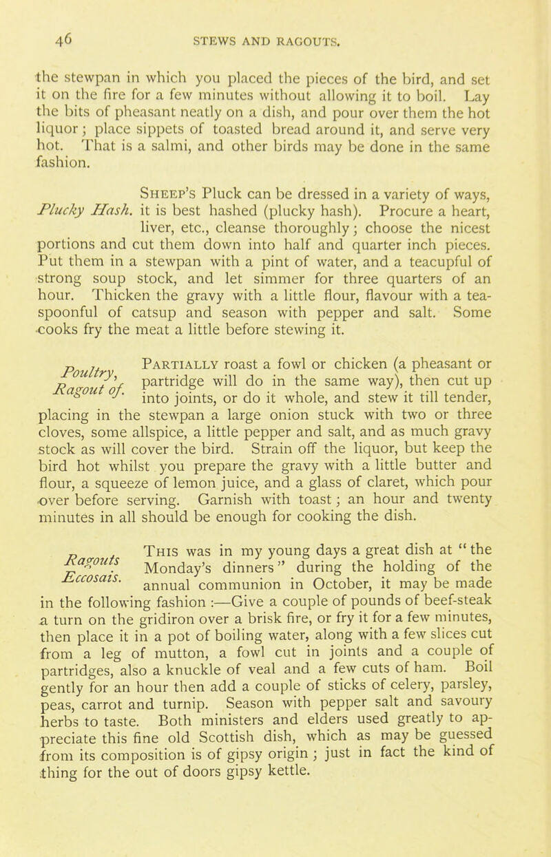 the stewpan in which you placed the pieces of the bird, and set it on the fire for a few minutes without allowing it to boil. Lay the bits of pheasant neatly on a dish, and pour over them the hot liquor; place sippets of toasted bread around it, and serve very hot. That is a salmi, and other birds may be done in the same fashion. Sheep’s Pluck can be dressed in a variety of ways, Plucky Hash, it is best hashed (plucky hash). Procure a heart, liver, etc., cleanse thoroughly; choose the nicest portions and cut them down into half and quarter inch pieces. Put them in a stewpan with a pint of water, and a teacupful of strong soup stock, and let simmer for three quarters of an hour. Thicken the gravy with a little flour, flavour with a tea- spoonful of catsup and season with pepper and salt. Some •cooks fry the meat a little before stewing it. p j. t Partially roast a fowl or chicken (a pheasant or Ragout of PartridSe do *n same way)» tden cut UP aS0U °J‘ into joints, or do it whole, and stew it till tender, placing in the stewpan a large onion stuck with two or three cloves, some allspice, a little pepper and salt, and as much gravy stock as will cover the bird. Strain off the liquor, but keep the bird hot whilst you prepare the gravy with a little butter and flour, a squeeze of lemon juice, and a glass of claret, which pour •over before serving. Garnish with toast; an hour and twenty minutes in all should be enough for cooking the dish. p This was in my young days a great dish at “ the Ragouts Monday’s dinners” during the holding of the Rccosais. annuaj communion in October, it may be made in the following fashion :—Give a couple of pounds of beef-steak a turn on the gridiron over a brisk fire, or fry it for a few minutes, then place it in a pot of boiling water, along with a few slices cut from a leg of mutton, a fowl cut in joints and a couple of partridges, also a knuckle of veal and a few cuts of ham. Boil gently for an hour then add a couple of sticks of celery, parsley, peas, carrot and turnip. Season with pepper salt and savoury herbs to taste. Both ministers and elders used greatly to ap- preciate this fine old Scottish dish, which as may be guessed from its composition is of gipsy origin ; just in fact the kind of thing for the out of doors gipsy kettle.