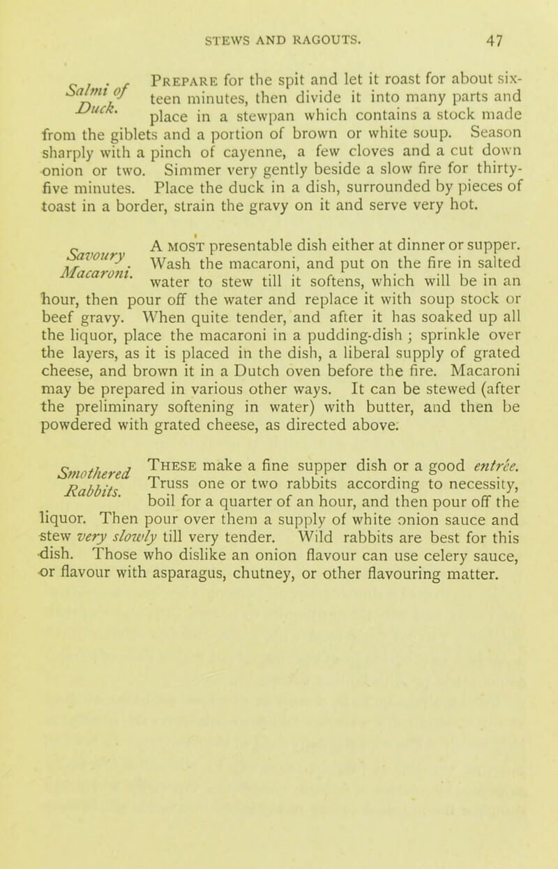 Prepare for the spit and let it roast for about six- teen m”lutes> then it int0 many parts and Duck. pjace jn a stewpan which contains a stock made from the giblets and a portion of brown or white soup. Season sharply with a pinch of cayenne, a few cloves and a cut down onion or two. Simmer very gently beside a slow fire for thirty- five minutes. Place the duck in a dish, surrounded by pieces of toast in a border, strain the gravy on it and serve very hot. A most presentable dish either at dinner or supper. voury. ^yash t}ie macaroni, and put on the fire in salted ' water to stew till it softens, which will be in an bour, then pour off the water and replace it with soup stock or beef gravy. When quite tender, and after it has soaked up all the liquor, place the macaroni in a pudding-dish ; sprinkle over the layers, as it is placed in the dish, a liberal supply of grated cheese, and brown it in a Dutch oven before the fire. Macaroni may be prepared in various other ways. It can be stewed (after the preliminary softening in water) with butter, and then be powdered with grated cheese, as directed above. Smothered Rabbits. These make a fine supper dish or a good entree. Truss one or two rabbits according to necessity, boil for a quarter of an hour, and then pour off the liquor. Then pour over them a supply of white onion sauce and stew very slowly till very tender. Wild rabbits are best for this •dish. Those who dislike an onion flavour can use celery sauce, or flavour with asparagus, chutney, or other flavouring matter.