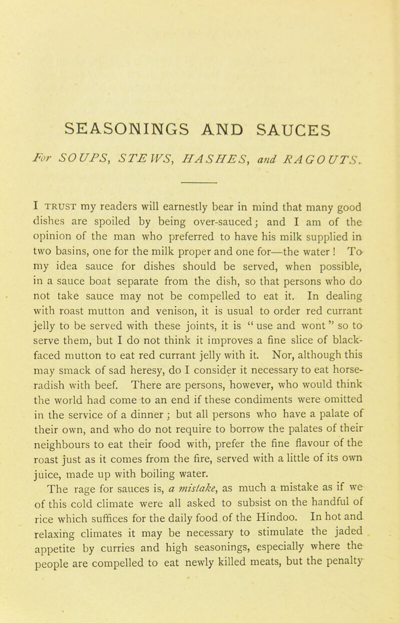 SEASONINGS AND SAUCES For SOUPS, STEWS, HASHES, and RAGOUTS. I trust my readers will earnestly bear in mind that many good dishes are spoiled by being over-sauced; and I am of the opinion of the man who preferred to have his milk supplied in two basins, one for the milk proper and one for—the water ! To- my idea sauce for dishes should be served, when possible, in a sauce boat separate from the dish, so that persons who do not take sauce may not be compelled to eat it. In dealing with roast mutton and venison, it is usual to order red currant jelly to be served with these joints, it is “ use and wont ” so to serve them, but I do not think it improves a fine slice of black- faced mutton to eat red currant jelly with it. Nor, although this may smack of sad heresy, do I consider it necessary to eat horse- radish with beef. There are persons, however, who would think the world had come to an end if these condiments were omitted in the service of a dinner ; but all persons who have a palate of their own, and who do not require to borrow the palates of their neighbours to eat their food with, prefer the fine flavour of the roast just as it comes from the fire, served with a little of its own juice, made up with boiling water. The rage for sauces is, a mistake, as much a mistake as if we of this cold climate were all asked to subsist on the handful of rice which suffices for the daily food of the Hindoo. In hot and relaxing climates it may be necessary to stimulate the jaded appetite by curries and high seasonings, especially where the people are compelled to eat newly killed meats, but the penalty