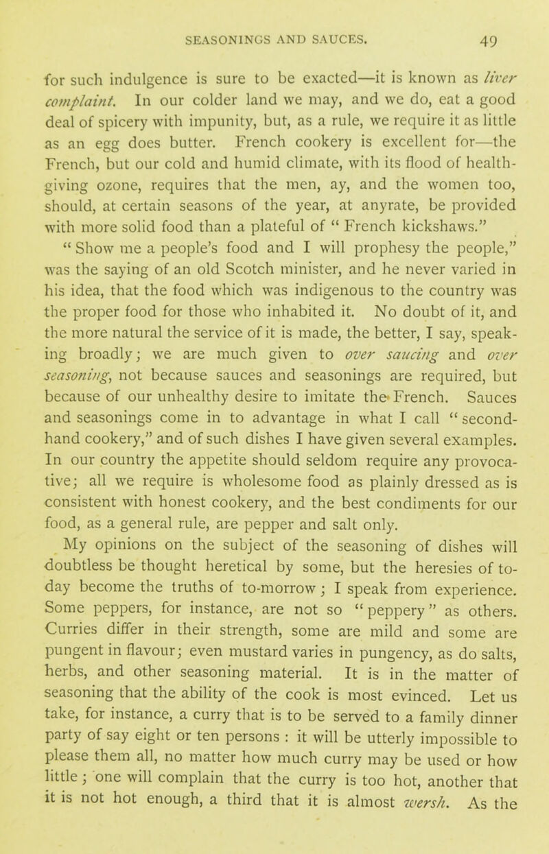 for such indulgence is sure to be exacted—it is known as liver complaint. In our colder land we may, and we do, eat a good deal of spicery with impunity, but, as a rule, we require it as little as an egg does butter. French cookery is excellent for—the French, but our cold and humid climate, with its flood of health- giving ozone, requires that the men, ay, and the women too, should, at certain seasons of the year, at anyrate, be provided with more solid food than a plateful of “ French kickshaws.” “ Show me a people’s food and I will prophesy the people,” was the saying of an old Scotch minister, and he never varied in his idea, that the food which was indigenous to the country was the proper food for those who inhabited it. No doubt of it, and the more natural the service of it is made, the better, I say, speak- ing broadly; we are much given to over saucing and over seasoning, not because sauces and seasonings are required, but because of our unhealthy desire to imitate the* French. Sauces and seasonings come in to advantage in what I call “ second- hand cookery,” and of such dishes I have given several examples. In our country the appetite should seldom require any provoca- tive; all we require is wholesome food as plainly dressed as is consistent with honest cookery, and the best condiments for our food, as a general rule, are pepper and salt only. My opinions on the subject of the seasoning of dishes will doubtless be thought heretical by some, but the heresies of to- day become the truths of to-morrow; I speak from experience. Some peppers, for instance, are not so “peppery” as others. Curries differ in their strength, some are mild and some are pungent in flavour; even mustard varies in pungency, as do salts, herbs, and other seasoning material. It is in the matter of seasoning that the ability of the cook is most evinced. Let us take, for instance, a curry that is to be served to a family dinner party of say eight or ten persons : it will be utterly impossible to please them all, no matter how much curry may be used or how little; one will complain that the curry is too hot, another that it is not hot enough, a third that it is almost wersh. As the
