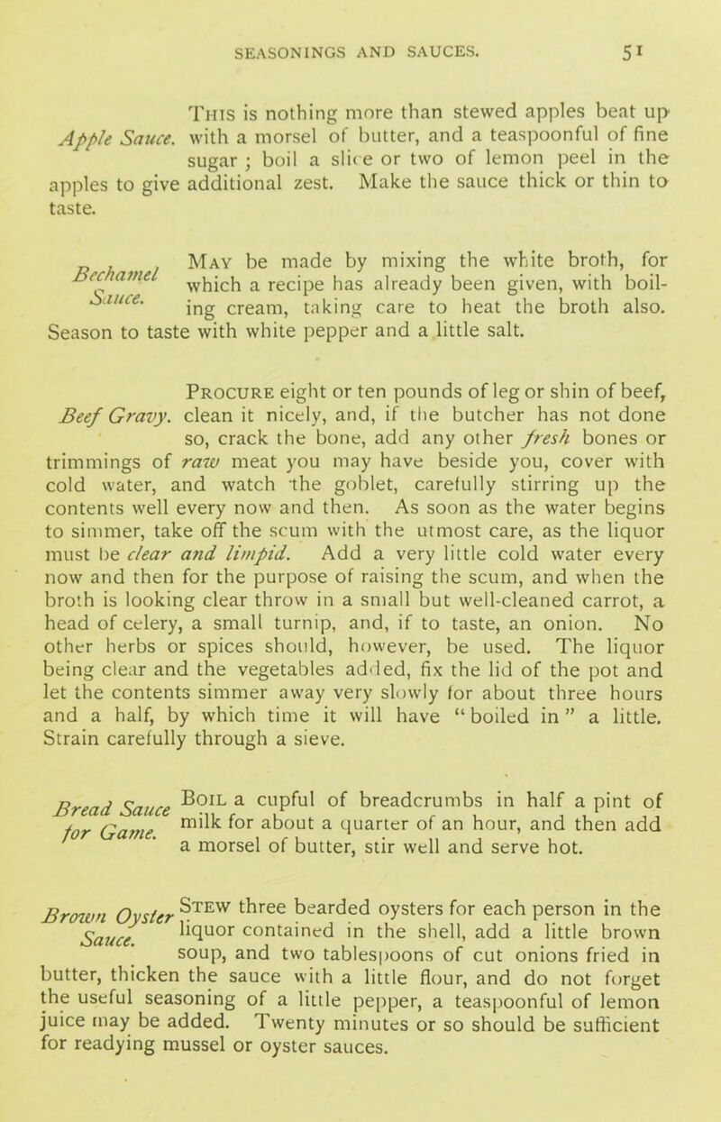 This is nothing more than stewed apples beat up Apple Sauce, with a morsel of butter, and a teaspoonful of fine sugar ; boil a slit e or two of lemon peel in the apples to give additional zest. Make the sauce thick or thin to taste. May be made by mixing the white broth, for which a recipe has already been given, with boil- ing cream, taking care to heat the broth also. Season to taste with white pepper and a little salt. Bechamel Sauce. Procure eight or ten pounds of leg or shin of beefr Beef Gravy, clean it nicely, and, if the butcher has not done so, crack the bone, add any other fresh bones or trimmings of raw meat you may have beside you, cover with cold water, and watch the goblet, carefully stirring up the contents well every now and then. As soon as the water begins to simmer, take off the scum with the utmost care, as the liquor must he clear and limpid. Add a very little cold water every now and then for the purpose of raising the scum, and when the broth is looking clear throw in a small but well-cleaned carrot, a head of celery, a small turnip, and, if to taste, an onion. No other herbs or spices should, however, be used. The liquor being clear and the vegetables added, fix the lid of the pot and let the contents simmer away very slowly for about three hours and a half, by which time it will have “ boiled in ” a little. Strain carefully through a sieve. Bread Sauce B?*\a cl!Pful of breadcrumbs in half a pint of tor Game mi ^ *or about a quarter of an hour, and then add a morsel of butter, stir well and serve hot. Brown Oyster ^TEW tbree bearded oysters for each person in the Sauce bcluor contained in the shell, add a little brown soup, and two tablespoons of cut onions fried in butter, thicken the sauce with a little flour, and do not forget the useful seasoning of a little pepper, a teaspoonful of lemon juice may be added, d'wenty minutes or so should be sufficient for readying mussel or oyster sauces.