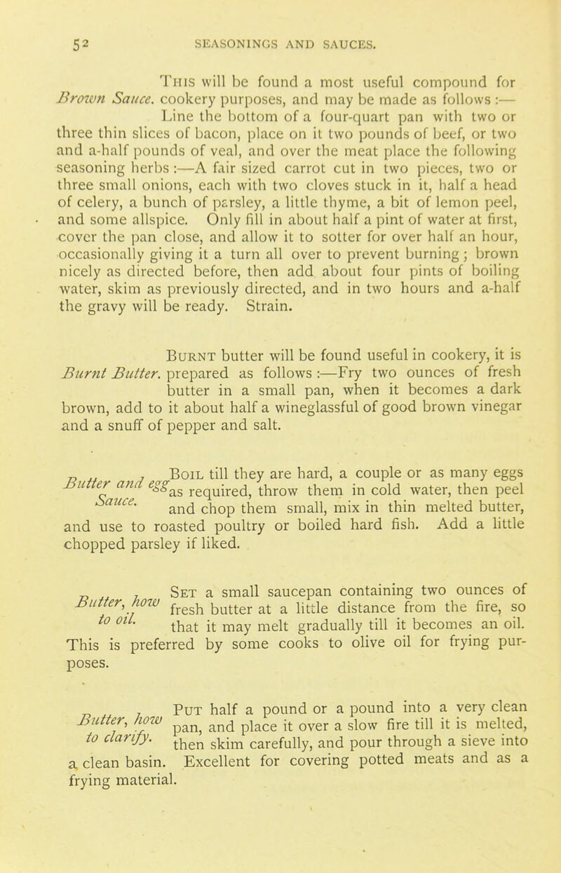 This will be found a most useful compound for Brown Sauce, cookery purposes, and may be made as follows :— Line the bottom of a four-quart pan with two or three thin slices of bacon, place on it two pounds of beef, or two and a-half pounds of veal, and over the meat place the following seasoning herbs :—A fair sized carrot cut in two pieces, two or three small onions, each with two cloves stuck in it, half a head of celery, a bunch of parsley, a little thyme, a bit of lemon peel, and some allspice. Only fill in about half a pint of water at first, cover the pan close, and allow it to sotter for over half an hour, occasionally giving it a turn all over to prevent burning; brown nicely as directed before, then add about four pints of boiling water, skim as previously directed, and in two hours and a-half the gravy will be ready. Strain. Burnt butter will be found useful in cookery, it is Burnt Butter, prepared as follows :—Fry two ounces of fresh butter in a small pan, when it becomes a dark brown, add to it about half a wineglassful of good brown vinegar and a snuff of pepper and salt. P 1 Boil till they are hard, a couple or as many eggs butter and egg^ reqUire(jj throw them in cold water, then peel bauce. and chop them smap) mix in thin melted butter, and use to roasted poultry or boiled hard fish. Add a little chopped parsley if liked. Set a small saucepan containing two ounces of Butter, how fresh butter at a little distance from the fire, so t0 01 ’ that it may melt gradually till it becomes an oil. This is preferred by some cooks to olive oil for frying pur- poses. Butter, how to clarify. a clean basin. Put half a pound or a pound into a very clean pan, and place it over a slow fire till it is melted, then skim carefully, and pour through a sieve into Excellent for covering potted meats and as a frying material.
