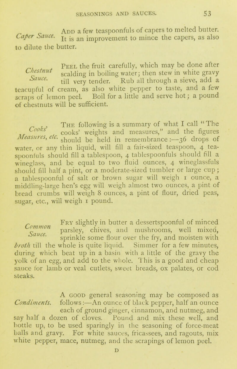 Add a few teaspoonfuls of capers to melted butter. Caper Sauce. jt jg an impr0Vement to mince the capers, as also to dilute the butter. Peel the fruit carefully, which may be done after Chestnut scaldjng jn boiling water; then stew in white gravy Sauce. yery tender Rub all through a sieve, add a teacupful of cream, as also white pepper to taste, and a few scraps of lemon peel. Boil for a little and serve hot; a pound of chestnuts will be sufficient. The following is a summary of what I call “The Cc°hs cooks> weights and measures,” and the figures Measures, etc. s]10U]d be held in remembrance :—36 drops of water, or any thin liquid, will fill a fair-sized teaspoon, 4 tea- spoonfuls should fill a tablespoon, 4 tablespoonfuls should fill a wineglass, and be equal to two fluid ounces, 4 wineglassfuls should fill half a pint, or a moderate-sized tumbler or large cup; a tablespoonful of salt or brown sugar will weigh 1 ounce, a middling-large hen’s egg will weigh almost two ounces, a pint of bread crumbs will weigh 8 ounces, a pint of flour, dried peas, sugar, etc., will weigh 1 pound. Common ^RY s^§^tly in butter a dessertspoonful of minced „ ^ parsley, chives, and mushrooms, well mixed, sprinkle some flour over the fry, and moisten with broth till the whole is quite liquid. Simmer for a few minutes, during which beat up in a basin with a little of the gravy the yolk of an egg, and add to the whole. 1 his is a good and cheap sauce for lamb or veal cutlets, sweet breads, ox palates, or cod steaks. A good general seasoning may be composed as Condiments, follows:—An ounce of black pepper, half an ounce each of ground ginger, cinnamon, and nutmeg, and say half a dozen of cloves. Pound and mix these well, and bottle up, to be used sparingly in the seasoning of force-meat balls and gravy. For white sauces, fricassees, and ragouts, mix white pepper, mace, nutmeg, and the scrapings of lemon peel. D