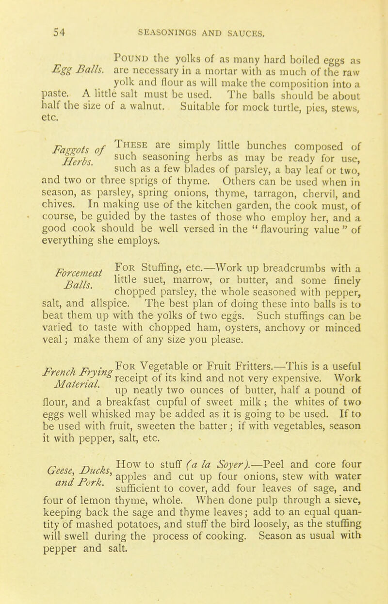 Found the yolks of as many hard boiled eggs as Egg Balls, are necessary in a mortar with as much of the raw yolk and flour as will make the composition into a paste. A little salt must be used. The balls should be about half the size of a walnut. Suitable for mock turtle, pies, stews, etc. Fagots of *HESE are simply little bunches composed of Herbs such seasoning herbs as may be ready for use, such as a few blades of parsley, a bay leaf or two, and two or three sprigs of thyme. Others can be used when in season, as parsley, spring onions, thyme, tarragon, chervil, and chives. In making use of the kitchen garden, the cook must, of course, be guided by the tastes of those who employ her, and a good cook should be well versed in the “ flavouring value ” of everything she employs. Forcemeat ?0R Stuffing, etc.—Work up breadcrumbs with a jjalls little suet, marrow, or butter, and some finely chopped parsley, the whole seasoned with pepper, salt, and allspice. The best plan of doing these into balls is to beat them up with the yolks of two eggs. Such stuffings can be varied to taste with chopped ham, oysters, anchovy or minced veal; make them of any size you please. T, 7 r- • For Vegetable or Fruit Fritters.—This is a useful r^Material ^ reced->t *ts kind ancl not vei7 expensive. Work up neatly two ounces of butter, half a pound of flour, and a breakfast cupful of sweet milk ; the whites of two eggs well whisked may be added as it is going to be used. If to be used with fruit, sweeten the batter; if with vegetables, season it with pepper, salt, etc. Geese Ducks ^ow t0 stu^ (a Boyer).—Peel and core four and P>rk ’ aPl^es anc^ cut UP i°ur oni°ns) stew with water ( v‘ sufficient to cover, add four leaves of sage, and four of lemon thyme, whole. When done pulp through a sieve, keeping back the sage and thyme leaves; add to an equal quan- tity of mashed potatoes, and stuff the bird loosely, as the stuffing will swell during the process of cooking. Season as usual with pepper and salt.