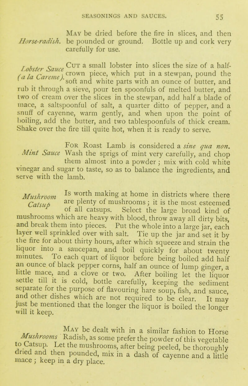 May be dried before the fire in slices, and then Horse-radish, be pounded or ground. Bottle up and cork very carefully for use. r , . c Cut a small lobster into slices the size of a half- I.obster Sauce . , . , , . . . (ala Careme) crown Piece> which put in a stewpan, pound the * 1 L '‘soft and white parts with an ounce of butter, and rub it through a sieve, pour ten spoonfuls of melted butter, and two of cream over the slices in the stewpan, add half a blade of mace, a saltspoonful of salt, a quarter ditto of pepper, and a snuff of cayenne, warm gently, and when upon the point of boiling, add the butter, and two tablespoonfuls of thick cream. Shake over the fire till quite hot, when it is ready to serve. For Roast Lamb is considered a sine qua non. Mint Sauce Wash the sprigs of mint very carefully, and chop them almost into a powder; mix with cold white vinegar and sugar to taste, so as to balance the ingredients, and serve with the lamb. Mushroom wort^ making at home in districts where there Catsup are Plenty of mushrooms; it is the most esteemed of all catsups. Select the large broad kind of mushrooms which are heavy with blood, throw away all dirty bits, and break them into pieces. Put the whole into a large jar, each layer well sprinkled over with salt. Tie up the jar and set it by the fire for about thirty hours, after which squeeze and strain the liquor into a saucepan, and boil quickly for about twenty minutes. To each quart of liquor before being boiled add half an ounce of black pepper corns, half an ounce of lump ginger, a little mace, and a clove or two. After boiling let the liquor settle till it is cold, bottle carefully, keeping the sediment separate for the purpose of flavouring hare soup, fish, and sauce, and other dishes which are not required to be clear. It may just be mentioned that the longer the liquor is boiled the longer will it keep. MaY be dealt with in a similar fashion to Horse Mushrooms Radish, as some prefer the powder of this vegetable to Catsup. Let the mushrooms, after being peeled, be thoroughly dried and then pounded, mix in a dash of cayenne and a little mace ; keep in a dry place.