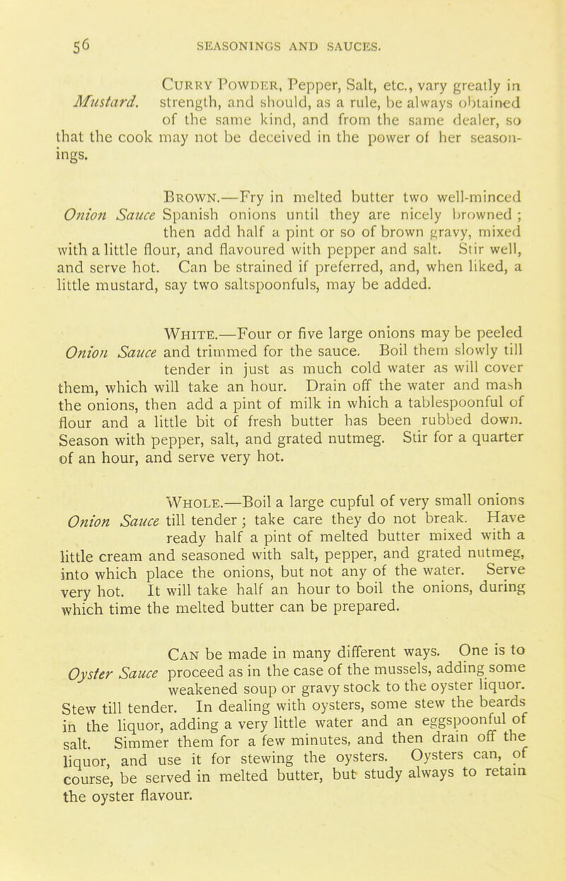 Curry Powder, Pepper, Salt, etc., vary greatly in Mustard, strength, and should, as a rule, be always obtained of the same kind, and from the same dealer, so that the cook may not be deceived in the power of her season- ings. Brown.—Fry in melted butter two well-minced Onion Sauce Spanish onions until they are nicely browned ; then add half a pint or so of brown gravy, mixed with a little flour, and flavoured with pepper and salt. Stir well, and serve hot. Can be strained if preferred, and, when liked, a little mustard, say two saltspoonfuls, may be added. White.—Four or five large onions may be peeled Onion Sauce and trimmed for the sauce. Boil them slowly till tender in just as much cold water as will cover them, which will take an hour. Drain off the water and mash the onions, then add a pint of milk in which a tablespoonful of flour and a little bit of fresh butter has been rubbed down. Season with pepper, salt, and grated nutmeg. Stir for a quarter of an hour, and serve very hot. Whole.—Boil a large cupful of very small onions Onion Sauce till tender ; take care they do not break. Have ready half a pint of melted butter mixed with a little cream and seasoned with salt, pepper, and grated nutmeg, into which place the onions, but not any of the water. Serve very hot. It will take half an hour to boil the onions, during which time the melted butter can be prepared. Can be made in many different ways. One is to Oyster Sauce proceed as in the case of the mussels, adding some weakened soup or gravy stock to the oyster liquor. Stew till tender. In dealing with oysters, some stew the beards in the liquor, adding a very little water and an eggspoonful of salt. Simmer them for a few minutes, and then dram off the liquor, and use it for stewing the oysters. Oysters can, of course, be served in melted butter, but study always to retain the oyster flavour.