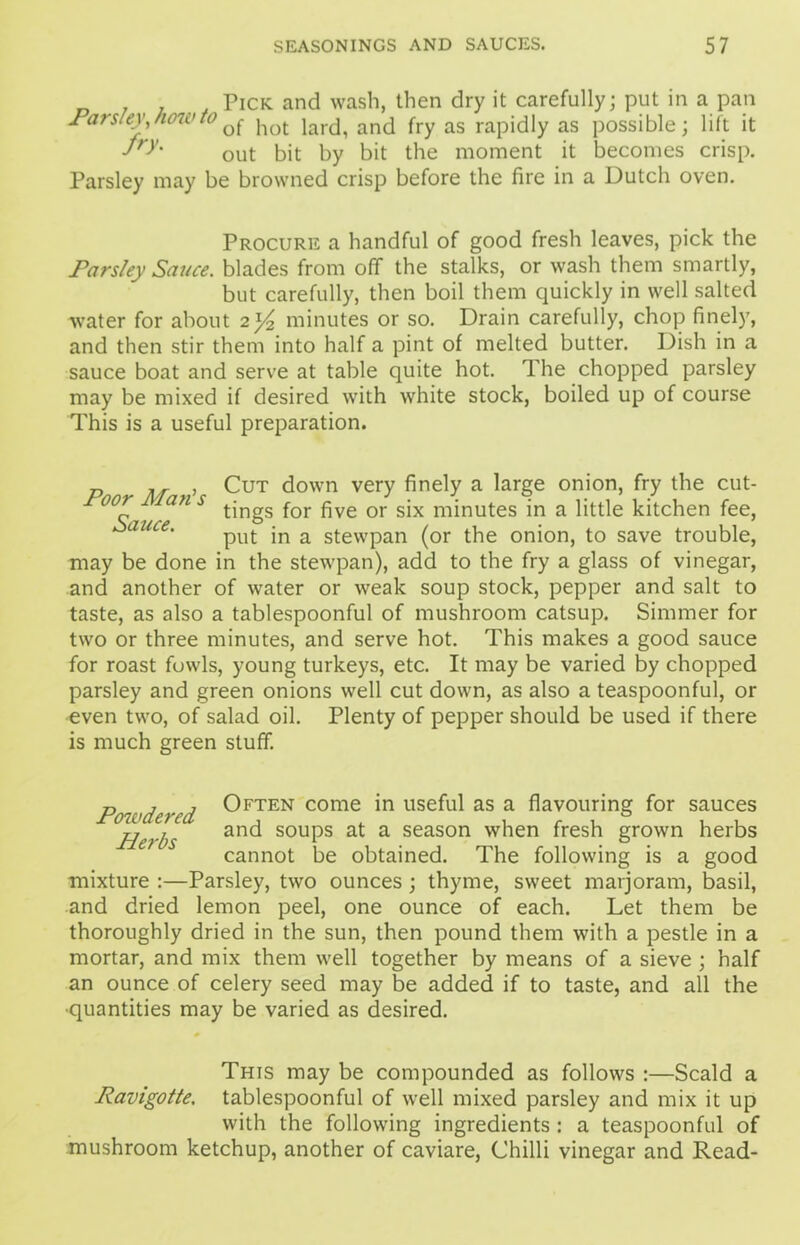 _ . , Pick and wash, then dry it carefully; put in a pan Parsley, how to ^ jlot iartj^ an(j fry as rapidly as possible; lift it fry' out bit by bit the moment it becomes crisp. Parsley may be browned crisp before the fire in a Dutch oven. Procure a handful of good fresh leaves, pick the Parsley Sauce, blades from off the stalks, or wash them smartly, but carefully, then boil them quickly in well salted water for about 2]^ minutes or so. Drain carefully, chop finely, and then stir them into half a pint of melted butter. Dish in a sauce boat and serve at table quite hot. The chopped parsley may be mixed if desired with white stock, boiled up of course This is a useful preparation. p M , Cut down very finely a large onion, fry the cut- oor an s tjngS ^ ^ve Qr gjx mjnutes jn a little kitchen fee, put in a stewpan (or the onion, to save trouble, may be done in the stewpan), add to the fry a glass of vinegar, and another of water or weak soup stock, pepper and salt to taste, as also a tablespoonful of mushroom catsup. Simmer for two or three minutes, and serve hot. This makes a good sauce for roast fowls, young turkeys, etc. It may be varied by chopped parsley and green onions well cut down, as also a teaspoonful, or even two, of salad oil. Plenty of pepper should be used if there is much green stuff. nij Often come in useful as a flavouring for sauces jjer[)S and soups at a season when fresh grown herbs cannot be obtained. The following is a good mixture :—Parsley, two ounces; thyme, sweet marjoram, basil, and dried lemon peel, one ounce of each. Let them be thoroughly dried in the sun, then pound them with a pestle in a mortar, and mix them well together by means of a sieve ; half an ounce of celery seed may be added if to taste, and all the ■quantities may be varied as desired. This may be compounded as follows :—Scald a Ravigotte. tablespoonful of well mixed parsley and mix it up with the following ingredients : a teaspoonful of mushroom ketchup, another of caviare, Chilli vinegar and Read-