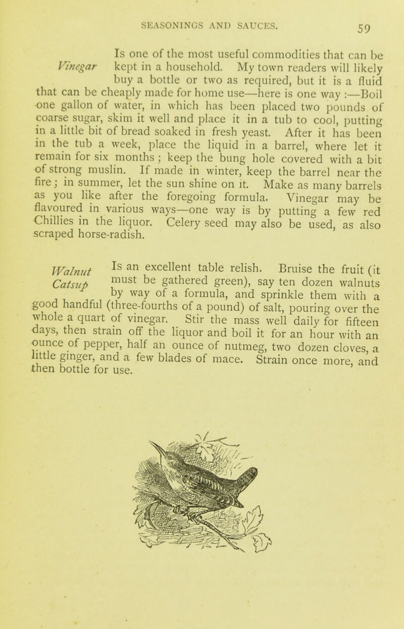 Is one of the most useful commodities that can be Vinegar kept in a household. My town readers will likely buy a bottle or two as required, but it is a fluid that can be cheaply made for home use—here is one way :—Boil one gallon of water, in which has been placed two pounds of coarse sugar, skim it well and place it in a tub to cool, putting in a little bit of bread soaked in fresh yeast. After it has been in the tub a week, place the liquid in a barrel, where let it remain for six months ; keep the bung hole covered with a bit of strong muslin. If made in winter, keep the barrel near the fiie, in summer, let the sun shine on it. Make as many barrels as you like after the foregoing formula. Vinegar may be flavoured in various ways—one way is by putting a few red Chillies in the liquor. Celery seed may also be used, as also scraped horse-radish. Walnut *s an exce^ent table relish. Bruise the fruit (it Catsup must be gathered green), say ten dozen walnuts by way of a formula, and sprinkle them with a good handful (three-fourths of a pound) of salt, pouring over the whole a quart of vinegar. Stir the mass well daily for fifteen days, then strain off the liquor and boil it for an hour with an ounce of pepper, half an ounce of nutmeg, two dozen cloves a ittle ginger, and a few blades of mace. Strain once more, and then bottle for use.