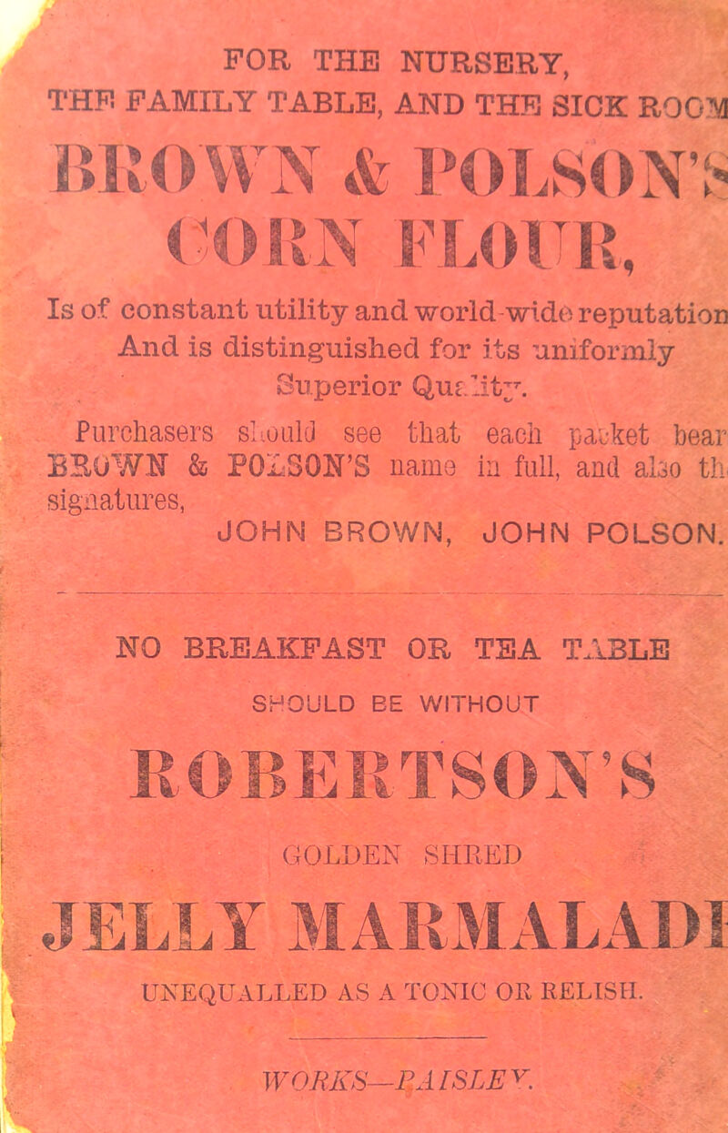 FOR THE NURSERY, THE FAMILY TABLE, AND THE SICK ROOM BRO WN & POLSON> CORN FLOUR, Is of constant utility and world-wide reputation And is distinguished for its uniformly Superior Quality. Purchasers should see that each packet bear BROWN & POISON’ S name in full, and also th signatures, JOHN BROWN, JOHN POLSON. NO BREAKFAST OR TEA TABLE SHOULD EE WITHOUT UNEQUALLED AS A TONIC OH RELISH. WORKS— RAISLEY.