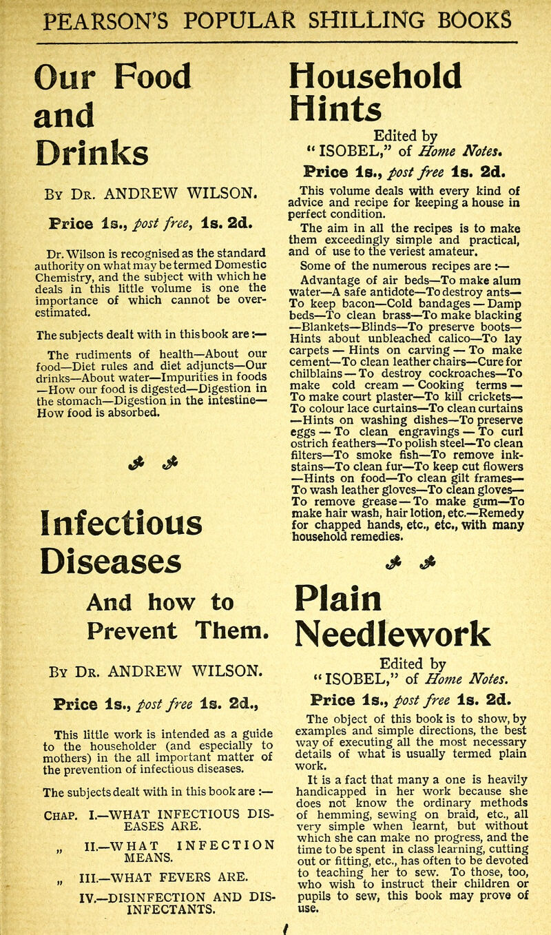 Our Food and Drinks By Dr. ANDREW WILSON. Price Is., post free^ Is. 2d. Dr. Wilson is recognised as the standard authority on what may be termed Domestic Chemistry, and the subject with which he deals in this little volume is one the importance of which cannot be over- estimated. The subjects dealt with in this book are The rudiments of health—About our food—Diet rules and diet adjuncts—Our drinks—About water—Impurities in foods —How our food is digested—Digestion in the stomach—Digestion in the intestine— How food is absorbed. Infectious Diseases And how to Prevent Them. By Dr. ANDREW WILSON. Price Is., post freo Is. 2d., This little work is intended as a guide to the householder (and especially to mothers) in the all important matter of the prevention of infectious diseases. The subjects dealt with in this book are CHAP. I.—WHAT INFECTIOUS DIS- EASES ARE. IL—WHAT INFECTION MEANS. „ III.—WHAT FEVERS ARE. IV.—DISINFECTION AND DIS- INFECTANTS. Household Hints Edited by “ ISOBEL,” of Home Notes, Price Is., post free Is. 2d. This volume deals with every kind of advice and recipe for keeping a house in perfect condition. The aim in all the recipes is to make them exceedingly simple and practical, and of use to the veriest amateur. Some of the numerous recipes are :— Advantage of air beds—To make alum water—A safe antidote—To destroy ants— To keep bacon—Cold bandages — Damp beds—To clean brass—To make blacking —Blankets—Blinds—To preserve boots— Hints about unbleached calico—^To lay carpets — Hints on carving — To make cement—To clean leather chairs—Cure for chilblains — To destroy cockroaches—To make cold cream — Cooking terms — To make court plaster—To kill crickets— To colour lace curtains—To clean curtains —Hints on washing dishes—To preserve eggs — To clean engravings — To curl ostrich feathers—To polish steel—To clean filters—To smoke fish—To remove ink- stains—To clean fur—To keep cut flowers —Hints on food—^To clean gilt frames— To wash leather gloves—To clean gloves— To remove grease — To make gum—^To make hair wash, hair lotion, etc.—Remedy for chapped hands, etc,, etc., with many household remedies. Plain Needlework Edited by “ ISOBEL,” of Home Notes. Price Is., post free Is. 2d. The object of this book is to show, by examples and simple directions, the best way of executing aU the most necessary details of what is usually termed plain work. It is a fact that many a one is heavily handicapped in her work because she does not know the ordinary methods of hemming, sewing on braid, etc., all very simple when learnt, but without which she can make no progress, and the time to be spent in class learning, cutting out or fitting, etc., has often to be devoted to teaching her to sew. To those, too, who wish to instruct their children or pupils to sew, this book may prove of use. /