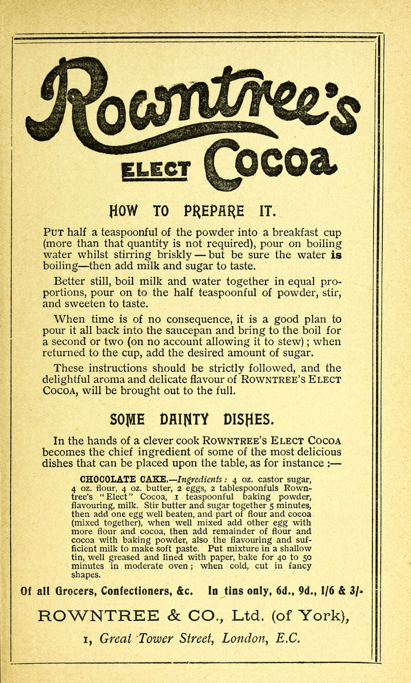 HOW TO PHEPflHE IT. Put half a teaspoonful of the powder into a breakfast cup (more than that quantity is not required), pour on boiling water whilst stirring briskly — but be siure the water is boiling—then add milk and sugar to taste. Better still, boil milk and water together in equal pro- portions, pour on to the half teaspoonful of powder, stir, and sweeten to taste. When time is of no consequence, it is a good plan to pour it all back into the saucepan and bring to the boil for a second or two (on no account allowing it to stew); when returned to the cup, add the desired amount of sugar. These instructions should be strictly followed, and the delightful aroma and delicate flavour of Rowntree’s Elect Cocoa, will be brought out to the full. sojuE rni^n DISHES. In the hands of a clever cook Rowntree’s Elect Cocoa becomes the chief ingredient of some of the most delicious dishes that can be placed upon the table, as for instance :— CHOCOLATE CAKE,—Ingredients: 4 oz. castor sugar, 4 oz. flour, 4 oz. butter, 2 eggs, 2 tablespoonfuls Rown- tree’s “Elect” Cocoa, i teaspoonful baking powder, flavouring, milk. Stir butter and sugar together 5 minutes, then add one egg well beaten, and part of flour and cocoa (mixed together), when well mixed add other egg with more flour and cocoa, then add remainder of flour and cocoa -with baking powder, also the flavouring and suf- ficient milk to make soft paste. Put mixture in a shallow tin, well greased and lined with paper, bake for 40 to 50 minutes in moderate oven; when cold, cut in fancy shapes. Of all Grocers, Confectioners, &c. In tins only, 6d., 9d., 1/6 & 3/> ROWNTREE & CO., Ltd. (of York), I, Great Tower Street, London, E.C.