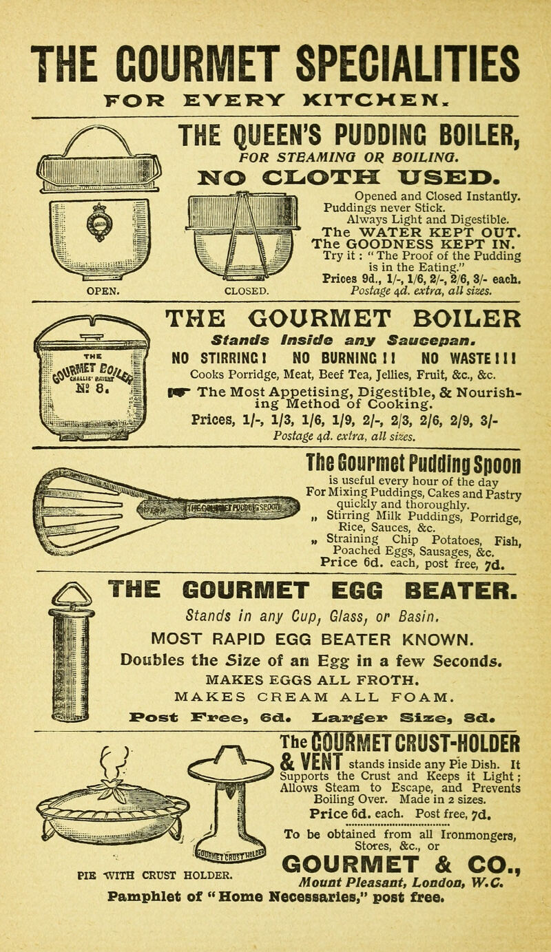 THE GOURMET SPECIALITIES TTOR EVEI^Y KITCMEN. THE QUEEN’S PUDDING BDILER, FOR STBAMINQ OR BOILINQ. NO ciLiOrrH ussi>. Opened and Closed Instantiy. Puddings never Stick. Always Light and Digestible. The WATER KEPT OUT. The GOODNESS KEPT IN. Try it: “ The Proof of the Pudding is in the Eating.” Prices 9d., 1/-, 1/6, 2/-, 2/6, 3/- each. Postage 4^. extra, all sizes. THE GOURMET BOILER Sfantls inside any Saucepan. NO STIRRING I NO BURNING I! NO WASTE 1 i 1 Cooks Porridge, Meat, Beef Tea, Jellies, Fruit, &c., &c. 1^ The Most Appetising, Digestible, & Nourish- ing Method of Cooking. V «;=5> ^ THE \iV. M2 8. iP vM 5, 2/9, 3/- Prices, 1/-, 1/3, 1/6, 1/9, 2/-, 2/3, Postage 4ci. extra, all sizes. The Gourmet Puddinp Spoon is useful every hour of the day For Mixing Puddings, Cakes and Pastry quickly and thoroughly. „ Stirring Milk Puddings, Porridge, Rice, Sauces, &c. „ Straining Chip Potatoes, Fish, Poached Eggs, Sausages, &c. Price 6d. each, post free, jd. THE GOURMET EGG BEATER. Stands in any Cup, Glass, or Basin. MOST RAPID EGG BEATER KNOWN. Doubles the Size of an Egg in a few Seconds. MAKES EGGS ALL FROTH. MAKES CREAM ALL FOAM. Poss-t Siasej 8d« The gourmet CRUST-HOLDER &VENT stands inside any Pie Dish. It Supports the Crust and Keeps it Light; Allows Steam to Escape, and Prevents Boiling Over. Made in 2 sizes. Price 6d. each. Post free, 7d, To be obtained from all Ironmongers, Stores, &c., or GOURMET & CO., Mount Pleasant, London, W,C* Pamphlet of “ Home Necessaries,” post free. PIE -WITH CRUST HOLDER.