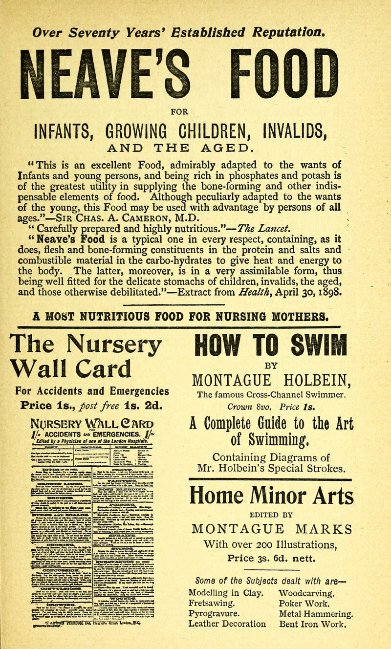 Over Seventy Years* Bstablisbed Reputation, NEAVE’S FOOD FOR INFANTS, GROWING CHILDREN, INVALIDS, AND THE AGED. “This is an excellent Food, admirably adapted to the wants of Infants and young persons, and being rich in phosphates and potash is of the greatest utility in supplying the bone-forming and other indis- pensable elements of food. Although peculiarly adapted to the wants of the young, this Food may be used with advantage by persons of all ages.”—Sir Chas. A. Cameron, M.D. “ Carefully prepared and highly nutritious.”—Tke Lancet. “ Neave’s Food is a typical one in every respect, containing, as it does, flesh and bone-forming constituents in the protein and salts and combustible material in the carbo-hydrates to give heat and energy to the body. The latter, moreover, is in a very assimilable form, thus being well fitted for the delicate stomachs of children, invalids, the aged, and those otherwise debilitated.”—Extract from Healthy April 30,1898. A MOST NUTRITIOUS FOOD FOR NURSING MOTHERS. HOW TO SWIM BY MONTAGUE HOLBEIN, The famous Cross-Channel Swimmer. Crown Zvo. Price Is, A Complete Guide to the Art of Swimming, Containing Diagrams of Mr. Holbein’s Special Strokes. Home Minor Arts EDITED BY MONTAGUE MARKS With over 200 Illustrations, Price 3S. 6d. nett. Some of the Subjects dealt with are— Modelling in Clay. Woodcarving. Fretsawing. Poker Work. Pyrogravure. Metal Hammering. Leather Decoration Bent Iron Work. The Nursery Wall Card For Accidents and Emergencies Price Is., ^ost free Is. 2d. NtlRSERY V^LLXEARD //. ACCIDENTS EMERGENCIES. If 'UitBd tf» Phjisleitii of ons at Uu loniloii Htsflltlt.