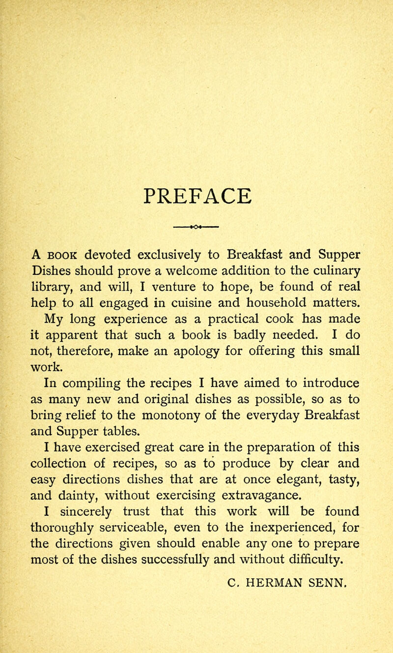 PREFACE A BOOK devoted exclusively to Breakfast and Supper Dishes should prove a ’welcome addition to the culinary library, and will, I venture to hope, be found of real help to all engaged in cuisine and household matters. My long experience as a practical cook has made it apparent that such a book is badly needed. I do not, therefore, make an apology for offering this small work. In compiling the recipes I have aimed to introduce as many new and original dishes as possible, so as to bring relief to the monotony of the everyday Breakfast and Supper tables. I have exercised great care in the preparation of this collection of recipes, so as to produce by clear and easy directions dishes that are at once elegant, tasty, and dainty, without exercising extravagance. I sincerely trust that this work will be found thoroughly serviceable, even to the inexperienced, for the directions given should enable any one to prepare most of the dishes successfully and without difficulty. C. HERMAN SENN.