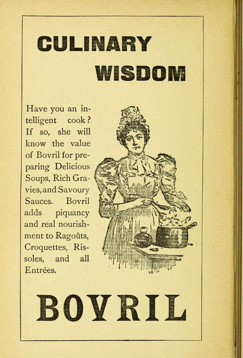 CULINARY WISDOM Have you an in- telligent cook ? If so, she will know the value of Bovril for pre- paring Delicious Soups, Rich Gra- vies, and Savoury Sauces. Bovril adds piquancy and real nourish- ment to Ragohts, Croquettes, Ris- soles, and all Entrees. BOYRIL